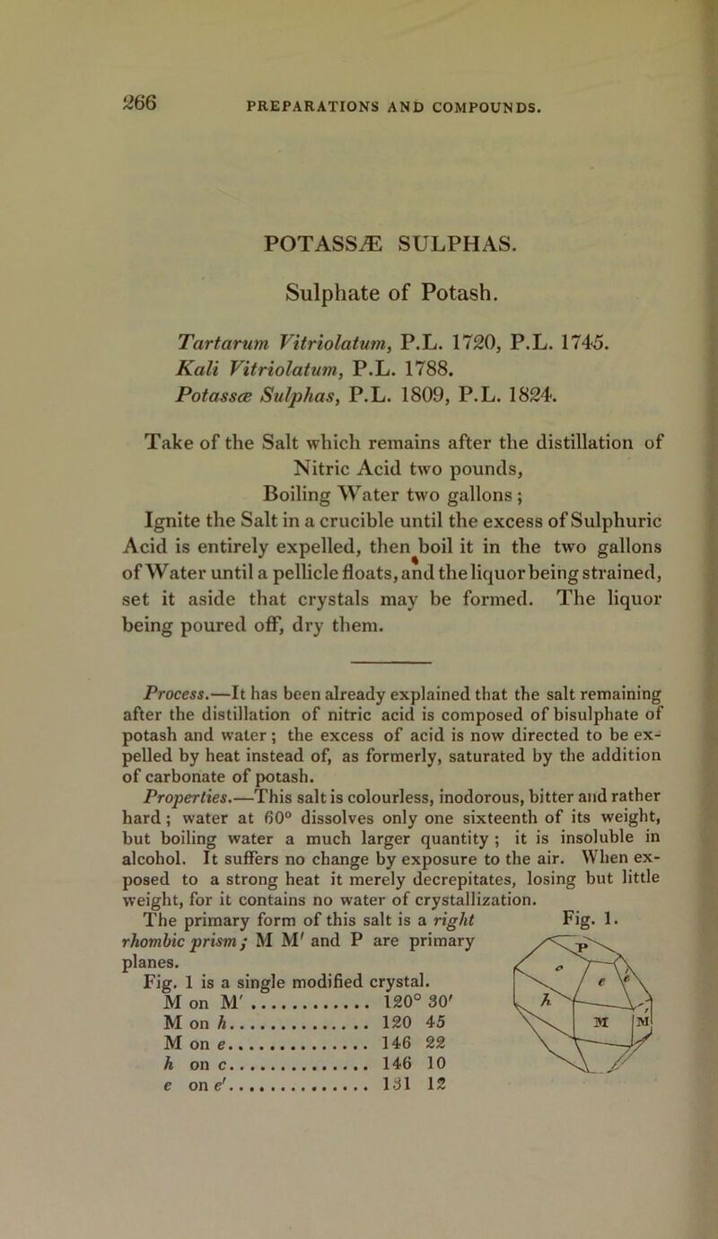 POTASSiE SULPHAS. Sulphate of Potash. Tartarian Vitriolatum, P.L. 1720, P.L. 1745. Kali Vitriolatum, P.L. 1788. Potasses Sulphas, P.L. 1809, P.L. 1824. Take of the Salt which remains after the distillation of Nitric Acid two pounds, Boiling Water two gallons ; Ignite the Salt in a crucible until the excess of Sulphuric Acid is entirely expelled, then boil it in the two gallons of Water until a pellicle floats, and the liquor being strained, set it aside that crystals may be formed. The liquor being poured off, dry them. Process.—It has been already explained that the salt remaining after the distillation of nitric acid is composed of bisulphate of potash and water; the excess of acid is now directed to be ex- pelled by heat instead of, as formerly, saturated by the addition of carbonate of potash. Properties.—This salt is colourless, inodorous, bitter and rather hard; water at 60° dissolves only one sixteenth of its weight, but boiling water a much larger quantity ; it is insoluble in alcohol. It suffers no change by exposure to the air. When ex- posed to a strong heat it merely decrepitates, losing but little weight, for it contains no water of crystallization. The primary form of this salt is a right rhombic prism; M M' and P are primary planes. Fig. 1 is a single modified crystal. M on M' 120° 30' M one 146 22 h on c 146 10 e on e' 131 12 lg. 1.