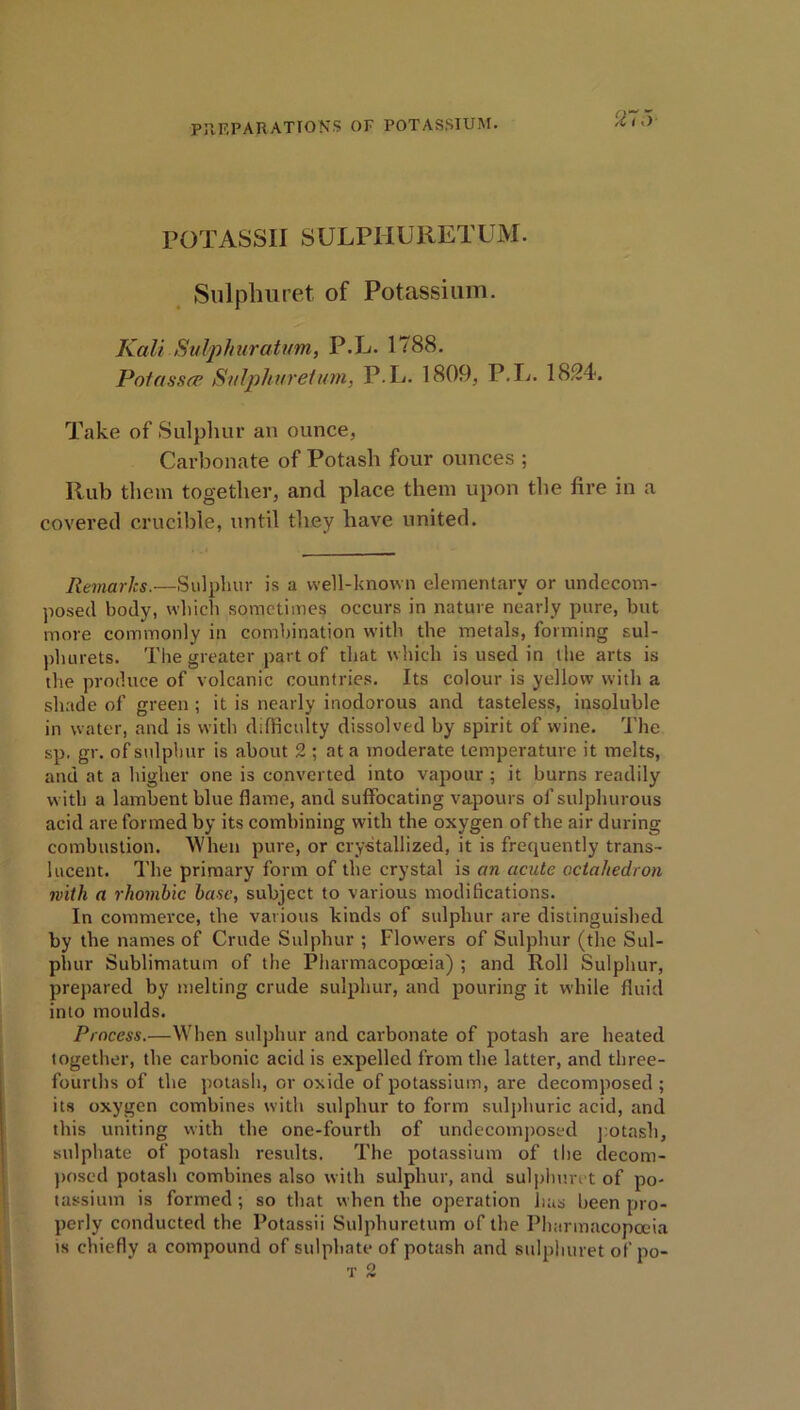 POTASSII SULPIIURETUM. Sulpliuret of Potassium. Kali Sulphurahm, P.L. 1788. Potasses Sulphuretwm, P.L. 1809, P.L. 1824. Take of Sulphur an ounce, Carbonate of Potash four ounces ; Rub them together, and place them upon the fire in a covered crucible, until they have united. Remarks.—Sulphur is a well-known elementary or undecom- posed body, which sometimes occurs in nature nearly pure, but more commonly in combination with the metals, forming sul- phurets. The greater part of that which is used in the arts is the produce of volcanic countries. Its colour is yellow with a shade of green ; it is nearly inodorous and tasteless, insoluble in water, and is with difficulty dissolved by spirit of wine. The sp. gr. of sulphur is about 2 ; at a moderate temperature it melts, and at a higher one is converted into vapour ; it burns readily with a lambent blue flame, and suffocating vapours of sulphurous acid are formed by its combining with the oxygen of the air during combustion. When pure, or crystallized, it is frequently trans- lucent. The primary form of the crystal is an acute octahedron with a rhombic base, subject to various modifications. In commerce, the various kinds of sulphur are distinguished by the names of Crude Sulphur ; Flowers of Sulphur (the Sul- phur Sublimatum of the Pharmacopoeia) ; and Roll Sulphur, prepared by melting crude sulphur, and pouring it while fluid into moulds. Process.—When sulphur and carbonate of potash are heated together, the carbonic acid is expelled from the latter, and three- fourths of the potash, or oxide of potassium, are decomposed; its oxygen combines with sulphur to form sulphuric acid, and this uniting with the one-fourth of undecomposed potash, sulphate of potash results. The potassium of the decom- posed potash combines also with sulphur, and sulplmrct of po- tassium is formed ; so that when the operation lias been pro- perly conducted the Potassii Sulphuretum of the Pharmacopoeia is chiefly a compound of sulphate of potash and sulpliuret of po-