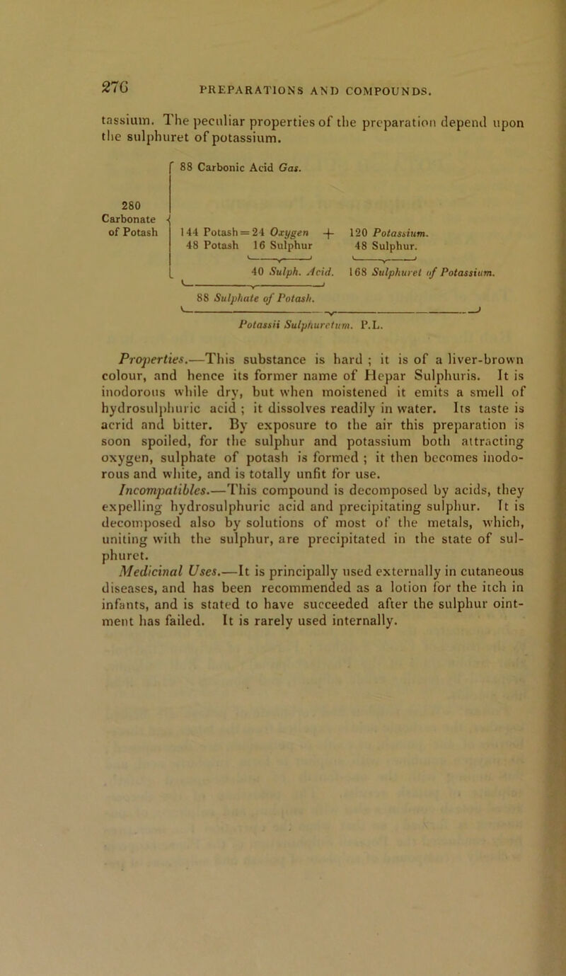 tassiuin. Ihe peculiar properties of the preparation depend upon the sulphuret of potassium. 88 Carbonic Acid Gas. 280 Carbonate • of Potash 144 Potash = 24 Oxygen -f” 48 Potash 16 Sulphur * v 1 40 Sulph. Acid. ' . < 120 Potassium. 48 Sulphur. > y < 168 Sulphuret of Potassium. 88 Sulphate of Potash. v > Potassii Sulphuret urn. P.L. Properties.—This substance is hard ; it is of a liver-brown colour, and hence its former name of Hepar Sulphuris. It is inodorous while dry, but when moistened it emits a smell of hydrosulphuric acid ; it dissolves readily in water. Its taste is acrid and bitter. By exposure to the air this preparation is soon spoiled, for the sulphur and potassium both attracting oxygen, sulphate of potash is formed ; it then becomes inodo- rous and white, and is totally unfit for use. Incompatibles.—This compound is decomposed by acids, they expelling hydrosulphuric acid and precipitating sulphur. It is decomposed also by solutions of most of the metals, which, uniting with the sulphur, are precipitated in the state of sul- phuret. Medicinal Uses.—It is principally used externally in cutaneous diseases, and has been recommended as a lotion for the itch in infants, and is stated to have succeeded after the sulphur oint- ment has failed. It is rarely used internally.
