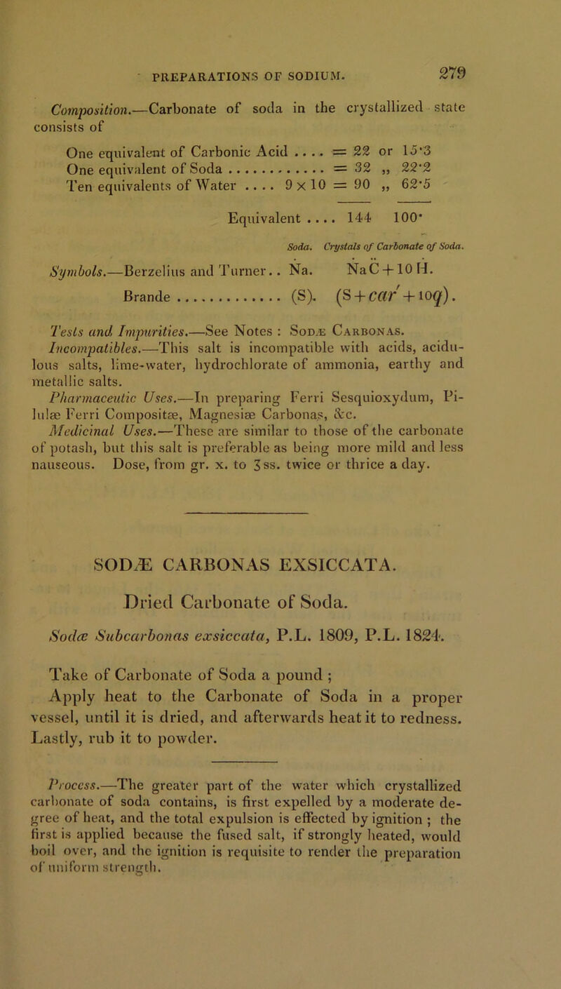 Composition.—Carbonate of soda in the crystallized state consists of One equivalent of Carbonic Acid .... = 22 or 15'3 One equivalent of Soda =32 „ 22‘2 Ten equivalents of Water .... 9 x 10 = 90 ,, 62*5 Equivalent.... 144 100* Soda. Crystals of Carbonate of Soda. Symbols.—Berzelius and Turner.. Na. NaC + lOH. Brande (S). (S + CdT +I0q). Tests and Impurities.—See Notes : Soda: Carbonas. Incompatibles.—This salt is incompatible with acids, acidu- lous salts, lime-water, hydrochlorate of ammonia, earthy and metallic salts. Pharmaceutic Uses.—In preparing Ferri Sesquioxydum, Pi- lulae Ferri Compositae, Magnesias Carbonas, &c. Medicinal Uses.—These are similar to those of the carbonate of potash, but this salt is preferable as being more mild and less nauseous. Dose, from gr. x. to 3ss. twice or thrice a day. SODiE CARBONAS EXSICCATA. Dried Carbonate of Soda. Sodcc Subcarbonas exsiccata, P.L. 1809, P.L. 1824. Take of Carbonate of Soda a pound ; Apply heat to the Carbonate of Soda in a proper vessel, until it is dried, and afterwards heat it to redness. Lastly, rub it to powder. Process.—The greater part of the water which crystallized carbonate of soda contains, is first expelled by a moderate de- gree of heat, and the total expulsion is effected by ignition ; the first is applied because the fused salt, if strongly heated, would boil over, and the ignition is requisite to render the preparation of uniform strength.