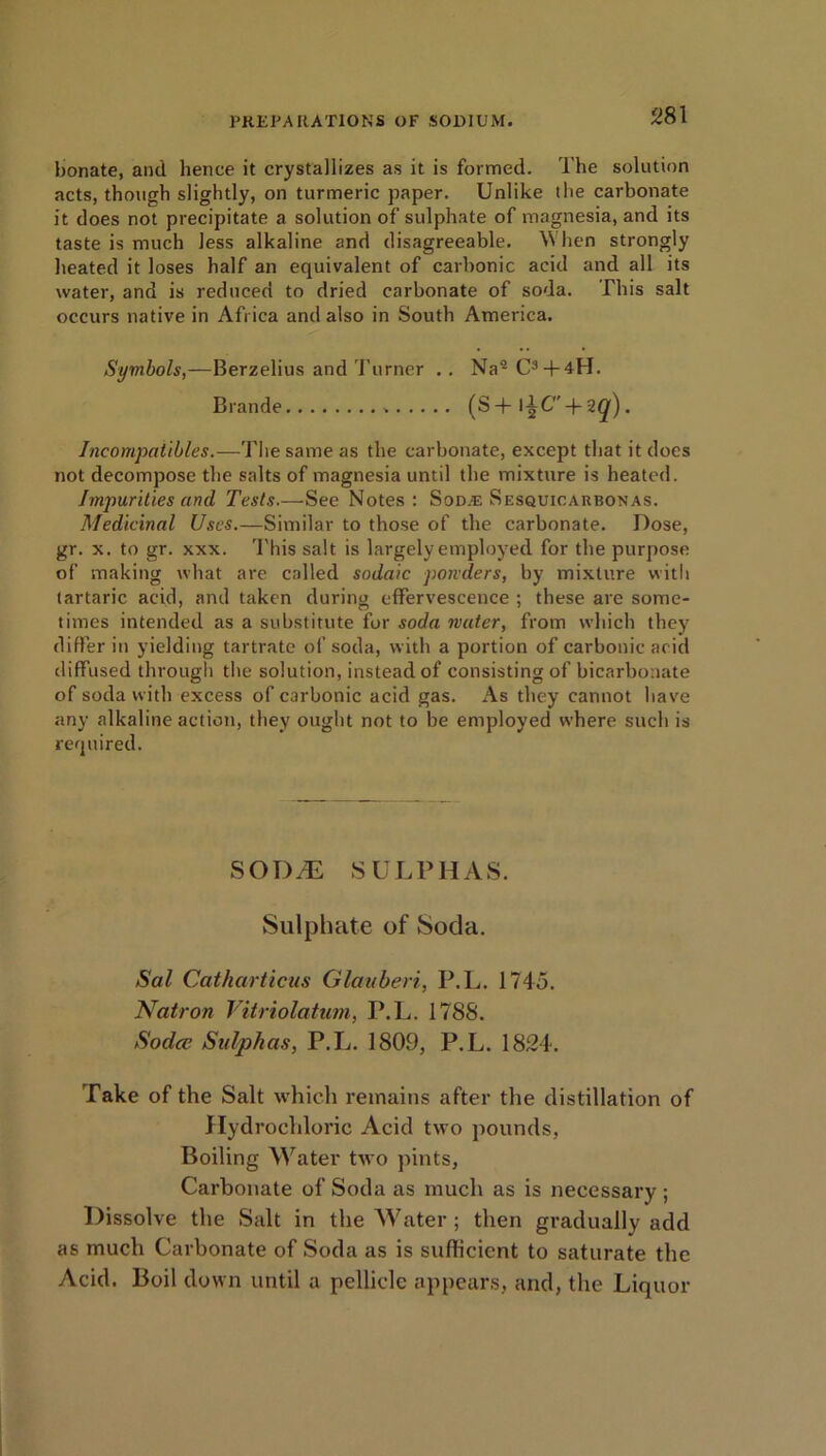 bonate, and lienee it crystallizes as it is formed. The solution acts, though slightly, on turmeric paper. Unlike the carbonate it does not precipitate a solution of sulphate of magnesia, and its taste is much less alkaline and disagreeable. \Y lien strongly heated it loses half an equivalent of carbonic acid and all its water, and is reduced to dried carbonate of soda. This salt occurs native in Africa and also in South America. Symbols,—Berzelius and Turner . . Na9 C3 + 4H. Brande (S + l^C-f- 2([) . Incompatibles.—The same as the carbonate, except that it does not decompose the salts of magnesia until the mixture is heated. Impurities and Tests.—See Notes: Sod.e Sesquicaubonas. Medicinal Uses.—Similar to those of the carbonate. Dose, gr. x. to gr. xxx. This salt is largely employed for the purpose of making what are called sodaic ponders, by mixture with tartaric acid, and taken during effervescence ; these are some- times intended as a substitute for soda water, from which they differ in yielding tartrate of soda, with a portion of carbonic acid diffused through the solution, instead of consisting of bicarbonate of soda with excess of carbonic acid gas. As they cannot have any alkaline action, they ought not to be employed where such is required. SOD^E SULPHAS. Sulphate of Soda. Sal Catharticus Glauberi, P.L. 1745. Natron Vitriolatum, P.L. 1788. Sodcv Sulphas, P.L. 1809, P.L. 1824. Take of the Salt which remains after the distillation of Hydrochloric Acid two pounds, Boiling Water two pints, Carbonate of Soda as much as is necessary ; Dissolve the Salt in the Water ; then gradually add as much Carbonate of Soda as is sufficient to saturate the Acid. Boil down until a pellicle appears, and, the Liquor