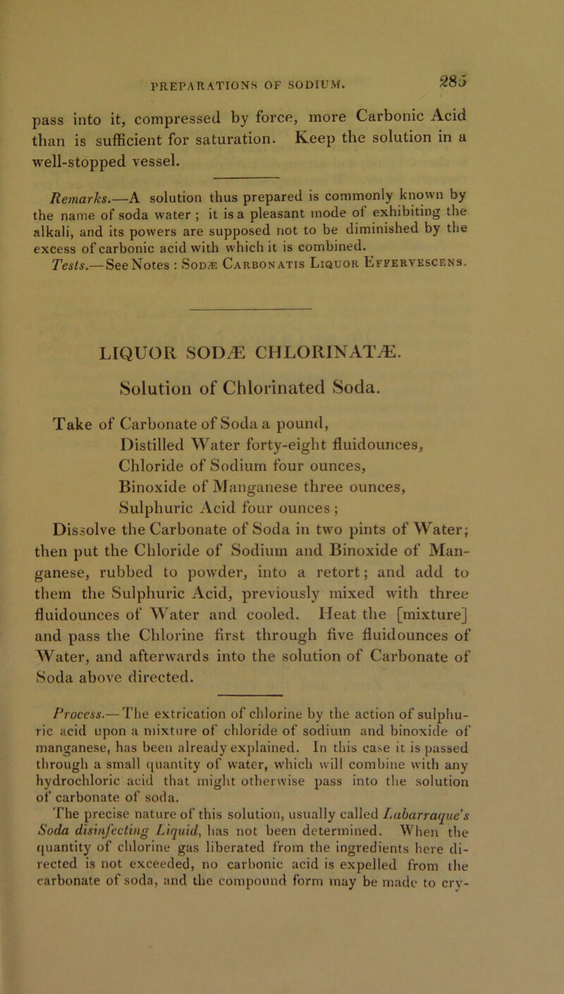 pass into it, compressed by force, more Carbonic Acid than is sufficient for saturation. Keep the solution in a well-stopped vessel. Remarks.—A solution thus prepared is commonly known by the name of soda water ; it is a pleasant mode ol exhibiting the alkali, and its powers are supposed not to be diminished by the excess ofcarbonic acid with which it is combined. Tests.— SeeNotes : Sod® Carbonatis Liquor Effervescens. LIQUOR SODE CHLORINATE. Solution of Chlorinated Soda. Take of Carbonate of Soda a pound, Distilled Water forty-eight fluidounces, Chloride of Sodium four ounces, Binoxide of Manganese three ounces, Sulphuric Acid four ounces ; Dissolve the Carbonate of Soda in two pints of Water; then put the Chloride of Sodium and Binoxide of Man- ganese, rubbed to powder, into a retort; and add to them the Sulphuric Acid, previously mixed with three fluidounces of Water and cooled. Heat the [mixture] and pass the Chlorine first through five fluidounces of Water, and afterwards into the solution of Carbonate of Soda above directed. Process.— The extrication of chlorine by the action of sulphu- ric acid upon a mixture of chloride of sodium and binoxide of manganese, has been already explained. In this case it is passed through a small quantity of water, which will combine with any hydrochloric acid that might otherwise pass into the solution of carbonate of soda. The precise nature of this solution, usually called Labarraque's Soda disinfecting Liquid, has not been determined. When the quantity of chlorine gas liberated from the ingredients here di- rected is not exceeded, no carbonic acid is expelled from the carbonate of soda, and the compound form may be made to cry-