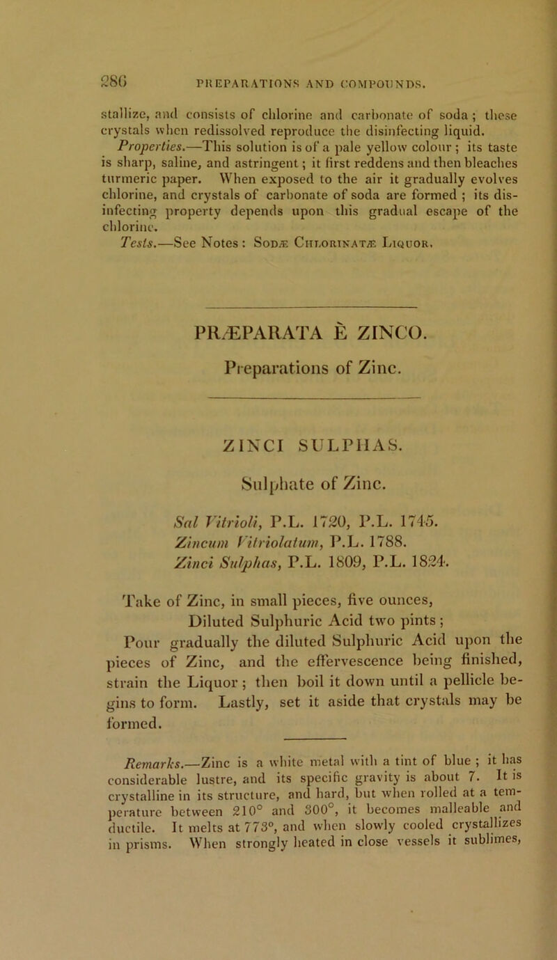 28G stallize, and consists of chlorine and carbonate of soda; these crystals when redissolved reproduce the disinfecting liquid. Properties.—This solution is of a pale yellow colour; its taste is sharp, saline, and astringent; it first reddens and then bleaches turmeric paper. When exposed to the air it gradually evolves chlorine, and crystals of carbonate of soda are formed ; its dis- infecting property depends upon this gradual escape of the chlorine. Tests.—See Notes : Soda; Ciu.ortnata; Liquor. PR/EPA11ATA E ZINCO. Preparations of Zinc. ZINCI SULPHAS. Sulphate of Zinc. Sal Vitriol}, P.L. 1720, P.L. 1745. Zincum Vitriolatum, P.L. 1788. Zinci Sulphas, P.L. 1809, P.L. 1824. Take of Zinc, in small pieces, five ounces, Diluted Sulphuric Acid two pints ; Pour gradually the diluted Sulphuric Acid upon the pieces of Zinc, and the effervescence being finished, strain the Liquor; then boil it down until a pellicle be- gins to form. Lastly, set it aside that crystals may be formed. Remarks.—Zinc is a white metal with a tint of blue ; it lias considerable lustre, and its specific gravity is about 7. It is crystalline in its structure, and hard, but when rolled at a tem- perature between 210° and 300°, it becomes malleable and ductile. It melts at 773°, and when slowly cooled crystallizes in prisms. When strongly heated in close vessels it sublimes,