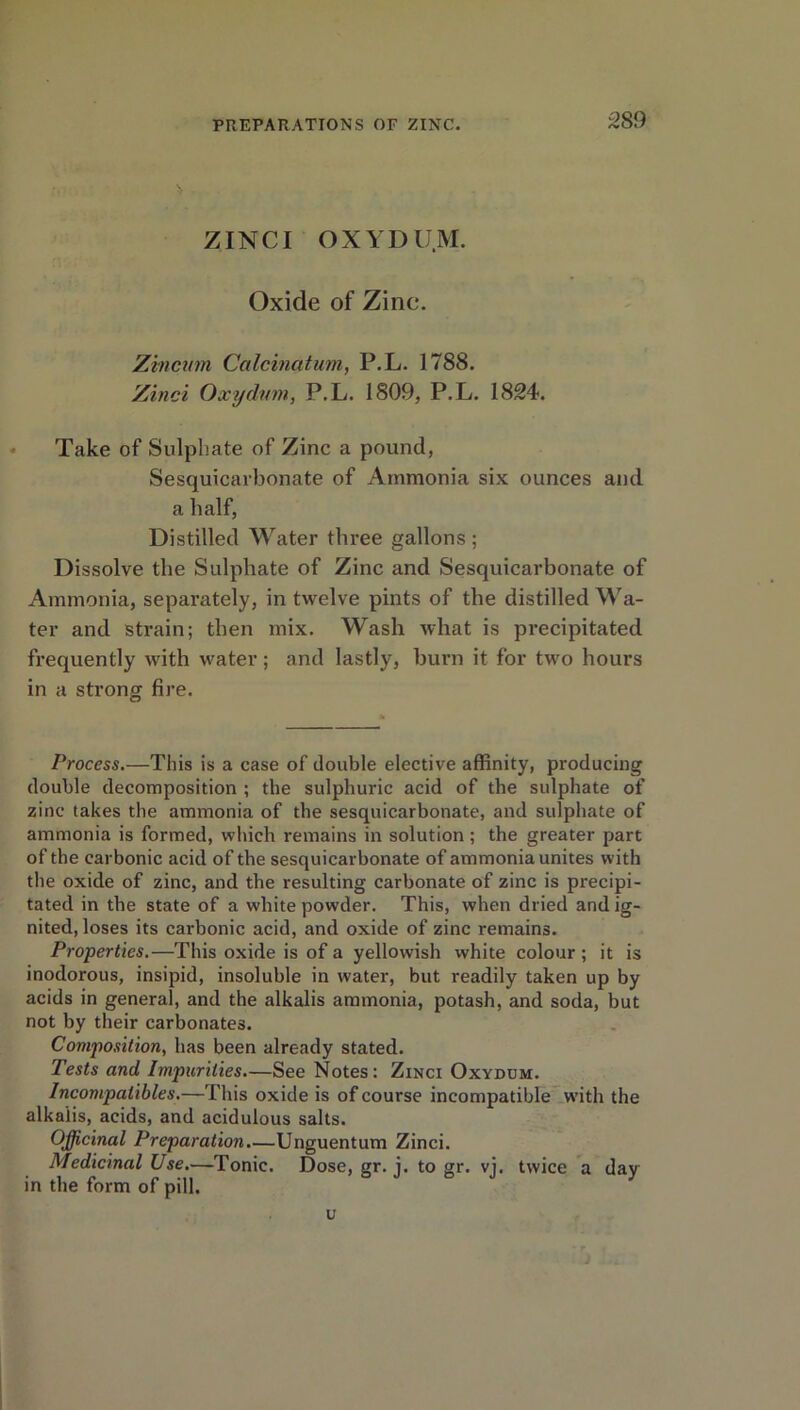 ZINCI OXYDU.M. Oxide of Zinc. Z'vncwn Calcinatum, P.L. 1788. Zinci Oxychnn, P.L. 1809, P.L. 1824. Take of Sulphate of Zinc a pound, Sesquicarbonate of Ammonia six ounces and a half, Distilled Water three gallons; Dissolve the Sulphate of Zinc and Sesquicarbonate of Ammonia, separately, in twelve pints of the distilled Wa- ter and strain; then mix. Wash what is precipitated frequently with water; and lastly, burn it for two hours in a strong fire. Process.—This is a case of double elective affinity, producing double decomposition ; the sulphuric acid of the sulphate of zinc takes the ammonia of the sesquicarbonate, and sulphate of ammonia is formed, which remains in solution ; the greater part of the carbonic acid of the sesquicarbonate of ammonia unites with the oxide of zinc, and the resulting carbonate of zinc is precipi- tated in the state of a white powder. This, when dried and ig- nited, loses its carbonic acid, and oxide of zinc remains. Properties.—This oxide is of a yellowish white colour ; it is inodorous, insipid, insoluble in water, but readily taken up by acids in general, and the alkalis ammonia, potash, and soda, but not by their carbonates. Composition, has been already stated. Tests and Impurities—See Notes: Zinci Oxydum. Incompatibles.—This oxide is of course incompatible with the alkalis, acids, and acidulous salts. Officinal Preparation.—Unguentum Zinci. Medicinal Use.—Tonic. Dose, gr. i. to gr. vj. twice a dav in the form of pill. y u