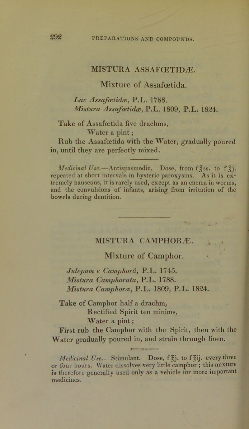 MISTURA ASSAFGETID^E. Mixture of Assafcetida. Lac Assafcetidce, P.L. 1788. Mistura Assafoetidce, P.L. 1809, P.L. 1824. Take of Assafcetida five drachms, Water a pint; Rub the Assafcetida with the Water, gradually poured in, until they are perfectly mixed. Medicinal Use.—Antispasmodic. Dose, from f^ss. to f^j. repeated at short intervals in hysteric paroxysms. As it is ex- tremely nauseous, it is rarely used, except as an enema in worms, and the convulsions of infants, arising from irritation of the bowels during dentition. MISTURA CAMPIIORyE. Mixture of Camphor. Julepum e Camphord, P.L. 1745. Mistura Camphor at a, P.L. 1788. Mistura Camphoree, P.L. 1809, P.L. 1824. Take of Camphor half a drachm, Rectified Spirit ten minims, Water a pint; First rub the Camphor with the Spirit, then with the Water gradually poured in, and strain through linen. Medicinal Use.—Stimulant. Dose, f^j. to f^ij. every three or four hours. Water dissolves very little camphor ; this mixture is therefore generally used only as a vehicle lor more important medicines.