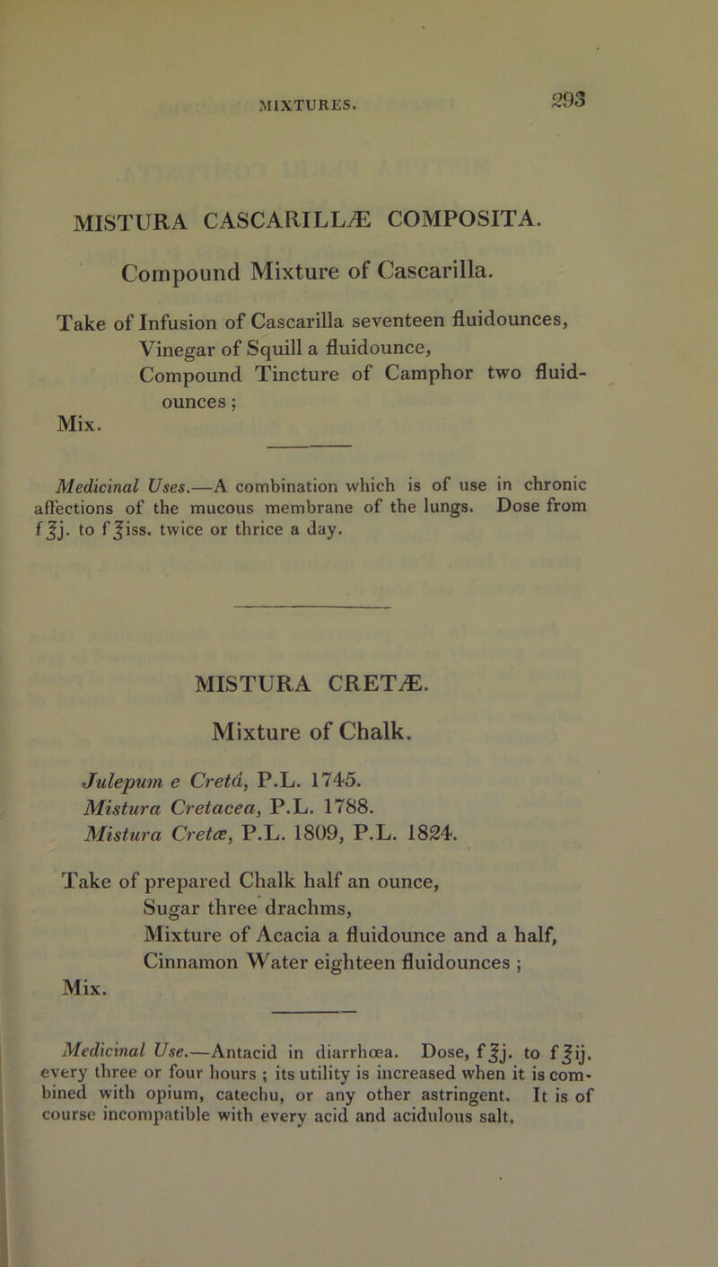 MISTURA CASCARILLiE COMPOSITA. Compound Mixture of Cascarilla. Take of Infusion of Cascarilla seventeen fluidounces, Vinegar of Squill a fluidounce, Compound Tincture of Camphor two fluid- ounces ; Mix. Medicinal Uses.—A combination which is of use in chronic affections of the mucous membrane of the lungs. Dose from f$j. to f^iss. twice or thrice a day. MISTURA CRET^. Mixture of Chalk. Julepum e Creta, P.L. 1745. Mistura Cretacea, P.L. 1788. Mistura Cretce, P.L. 1809, P.L. 1824. Take of prepared Chalk half an ounce, Sugar three drachms, Mixture of Acacia a fluidounce and a half, Cinnamon Water eighteen fluidounces ; Mix. Medicinal Use.—Antacid in diarrhoea. Dose, f Jj. to fjij. every three or four hours ; its utility is increased when it is com* bined with opium, catechu, or any other astringent. It is of course incompatible with every acid and acidulous salt.