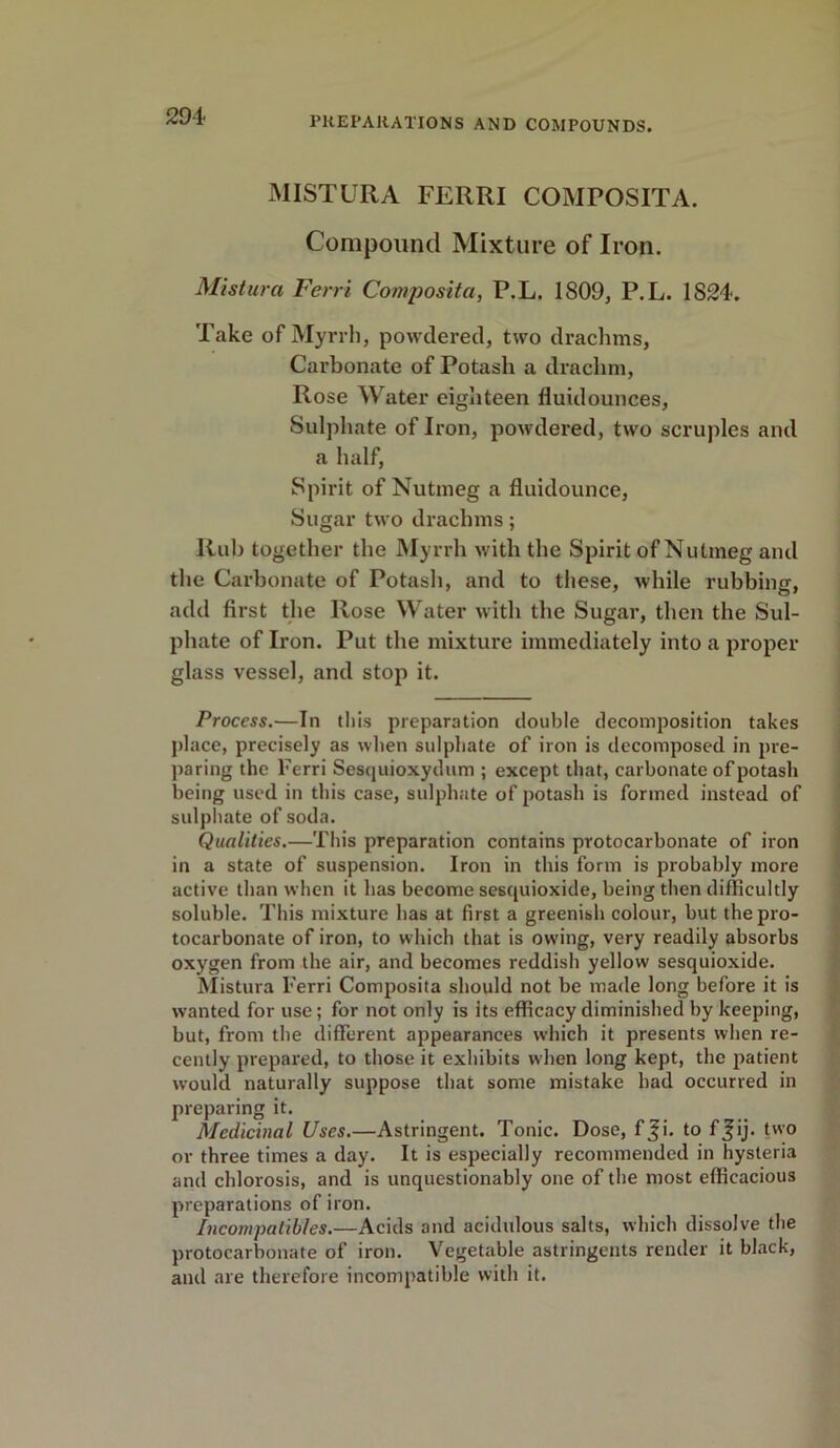 MIST UR A FERRI COMPOSITA. Compound Mixture of Iron. Mistura Ferri Composita, P.L. 1809, P.L. 1S24. Take of Myrrh, powdered, two drachms, Carbonate of Potash a drachm, Rose Water eighteen fluidounces. Sulphate of Iron, powdered, two scruples and a half, Spirit of Nutmeg a fluidounce, Sugar two drachms; Rub together the Myrrh with the Spirit of Nutmeg and the Carbonate of Potash, and to these, Avhile rubbing, add first the Rose Water with the Sugar, then the Sul- phate of Iron. Put the mixture immediately into a proper glass vessel, and stop it. Process.—In this preparation double decomposition takes place, precisely as when sulphate of iron is decomposed in pre- paring the Ferri Sesquioxydum ; except that, carbonate of potash being used in this case, sulphate of potash is formed instead of sulphate of soda. Qualities.—This preparation contains protocarbonate of iron in a state of suspension. Iron in this form is probably more active than when it has become sesquioxide, being then difficultly soluble. This mixture has at first a greenish colour, but the pro- tocarbonate of iron, to which that is owing, very readily absorbs oxygen from the air, and becomes reddish yellow sesquioxide. Mistura Ferri Composita should not be made long before it is wanted for use; for not only is its efficacy diminished by keeping, but, from the different appearances which it presents when re- cently prepared, to those it exhibits when long kept, the patient would naturally suppose that some mistake had occurred in preparing it. Medicinal Uses.—Astringent. Tonic. Dose, f$i. to f_fij- two or three times a day. It is especially recommended in hysteria and chlorosis, and is unquestionably one of the most efficacious preparations of iron. Incompatibles.—Acids and acidulous salts, which dissolve the protocarbonate of iron. Vegetable astringents render it black, and are therefore incompatible with it.
