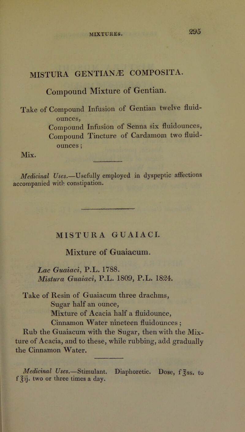 MISTURA GENTIANS COMPOSITE. Compound Mixture of Gentian. Take of Compound Infusion of Gentian twelve fluid- ounces, Compound Infusion of Senna six fluidounces, Compound Tincture of Cardamom two fluid- ounces ; Mix. Medicinal Uses.—Usefully employed in dyspeptic affections accompanied with constipation. MISTURA GUAIACI. Mixture of Guaiacum. Lac Guaiaci, P.L. 1788. Mistura Guaiaci, P.L. 1809, P.L. 1824. Take of Resin of Guaiacum three drachms, Sugar half an ounce, Mixture of Acacia half a fluidounce, Cinnamon Water nineteen fluidounces ; Rub the Guaiacum with the Sugar, then with the Mix- ture of Acacia, and to these, while rubbing, add gradually the Cinnamon Water. Medicinal Uses.—Stimulant. Diaphoretic. Dose, f^ss. to f Jij. two or three times a day.