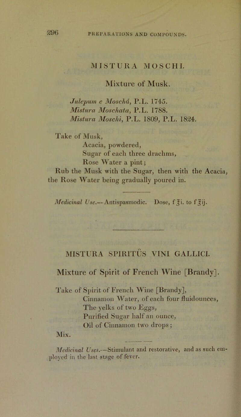 MI ST UIl A MOSCHI. Mixture of Musk. Julepum e Moscha, P.L. 1745. Mistura Moschata, P.L. 178S. Mistura Moschi, P.L. 1809, P.L. 1824. Take of Musk, Acacia, powdered, Sugar of each three drachms, Rose Water a pint; Rub the Musk with the Sugar, then with the Acacia the Rose Water being gradually poured in. Medicinal Use.— Antispasmodic. Dose, f Ji. to f\fij. MISTURA SPIRITUS VINI GALLICI. Mixture of Spirit of French Wine [Brandy]. Take of Spirit of French Wine [Brandy], Cinnamon Water, of each four fluidounces, The yelks of two Eggs, Purified Sugar half an ounce, Oil of Cinnamon two drops ; Mix. Medicinal Uses.—Stimulant and restorative, and as such cm ployed in the last stage of fever.