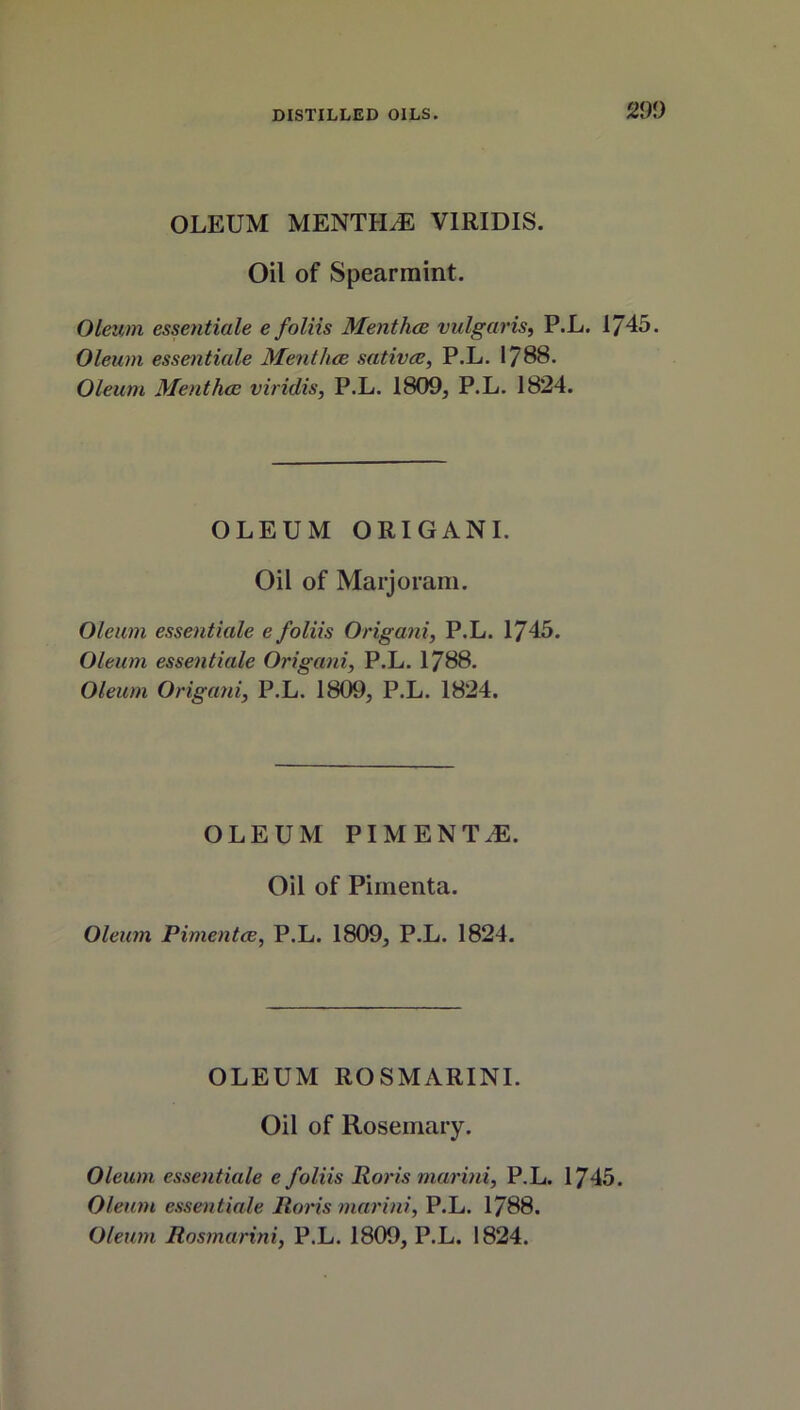 OLEUM MENTLLE VIRIDIS. Oil of Spearmint. Oleum essentiale e foliis Menthce vulgaris, P.L. 1745. Oleum essentiale Menthce sativce, P.L. 1788. Oleum Menthce viridis, P.L. 1809, P.L. 1824. OLEUM ORIGANI. Oil of Marjoram. Oleum essentiale e foliis Origani, P.L. 1745. Oleum essentiale Origani, P.L. 1788. Oleum Origani, P.L. 1809, P.L. 1824. OLEUM PIMENTOS. Oil of Pimenta. Oleum Pimentce, P.L. 1809, P.L. 1824. OLEUM ROSMARINI. Oil of Rosemary. Oleum essentiale e foliis Roris marini, P.L. 1745. Oleum essentiale Roris marini, P.L. 1788. Oleum Rosmarini, P.L. 1809, P.L. 1824.