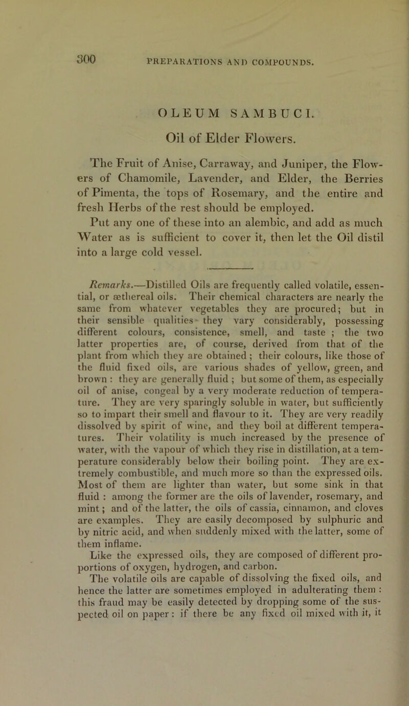 OLEUM SAMBUCI. Oil of Elder Flowers. The Fruit of Anise, Carraway, and Juniper, the Flow- ers of Chamomile, Lavender, and Elder, the Berries of Pimenta, the tops of Rosemary, and the entire and fresh Herbs of the rest should be employed. Put any one of these into an alembic, and add as much Water as is sufficient to cover it, then let the Oil distil into a large cold vessel. Remarks.—Distilled Oils are frequently called volatile, essen- tial, or aetliereal oils. Their chemical characters are nearly the same from whatever vegetables they are procured; but in their sensible qualities- they vary considerably, possessing different colours, consistence, smell, and taste ; the two latter properties are, of course, derived from that of the plant from which they are obtained ; their colours, like those of the fluid fixed oils, are various shades of yellow, green, and brown : they are generally fluid ; but some of them, as especially oil of anise, congeal by a very moderate reduction of tempera- ture. They are very sparingly soluble in water, but sufficiently so to impart their smell and flavour to it. They are very readily dissolved by spirit of wine, and they boil at different tempera- tures. Their volatility is much increased by the presence of water, with the vapour of which they rise in distillation, at a tem- perature considerably below their boiling point. They are ex- tremely combustible, and much more so than the expressed oils. Most of them are lighter than water, but some sink in that fluid : among the former are the oils of lavender, rosemary, and mint; and of the latter, the oils of cassia, cinnamon, and cloves are examples. They are easily decomposed by sulphuric and by nitric acid, and when suddenly mixed with the latter, some of them inflame. Like the expressed oils, they are composed of different pro- portions of oxygen, hydrogen, and carbon. The volatile oils are capable of dissolving the fixed oils, and hence the latter are sometimes employed in adulterating them : this fraud may be easily detected by dropping some of the sus- pected oil on paper: if there be any fixed oil mixed with it, it