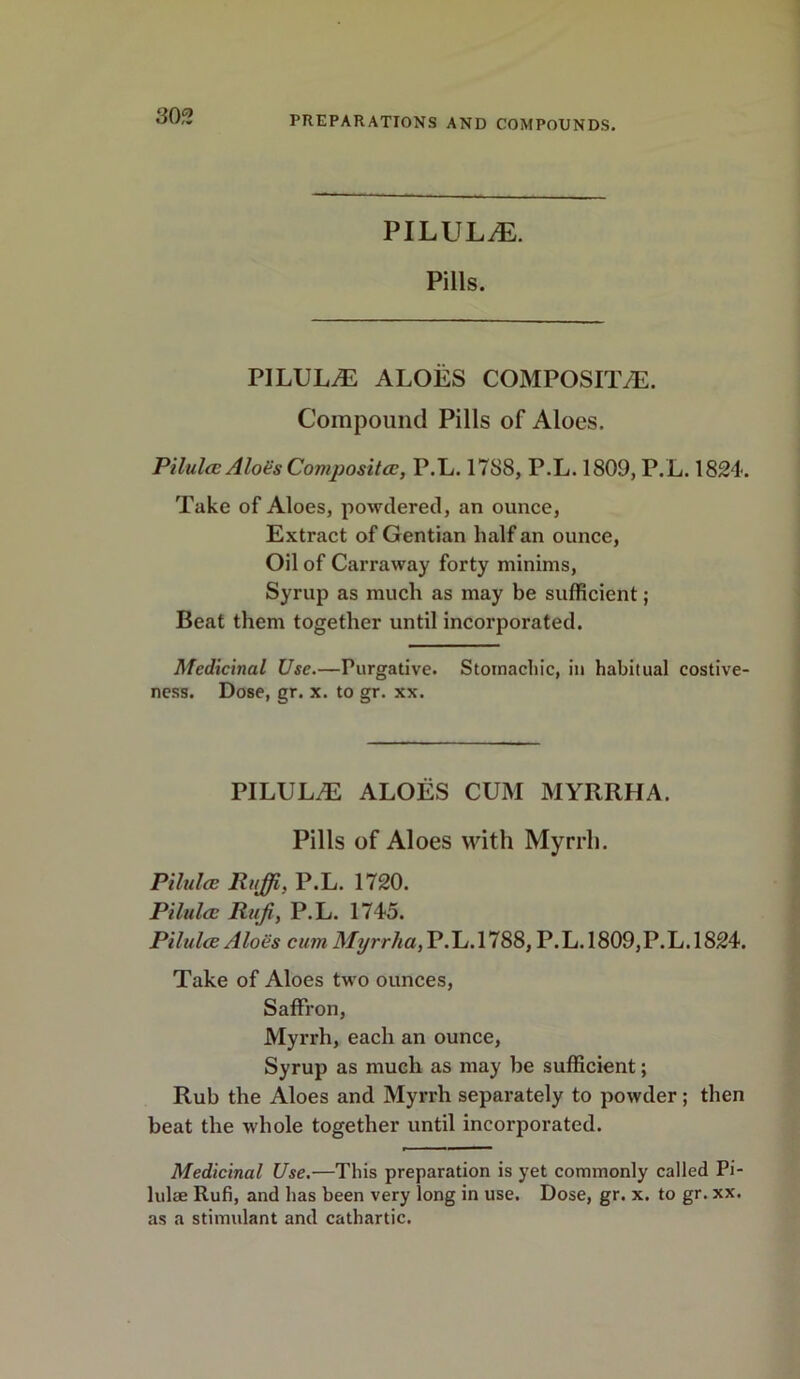 PILULE. Pills. PILULES ALOES COMPOSITE. Compound Pills of Aloes. Pilules AloGs Composites, P.L. 1788, P.L. 1809, P.L. 1824. Take of Aloes, powtiered, an ounce, Extract of Gentian half an ounce, Oil of Carraway forty minims, Syrup as much as may be sufficient; Beat them together until incorporated. Medicinal Use.—Purgative. Stomachic, in habitual costive- ness. Dose, gr. x. to gr. xx. PILULE ALOES CUM MYRRHA. Pills of Aloes with Myrrh. Pilules Ruffi, P.L. 1720. Pilules Rufi, P.L. 1745. Pilules Aloes cum Myrrha, P.L. 1788, P.L. 1809, P.L. 1824. Take of Aloes two ounces, Saffron, Myrrh, each an ounce, Syrup as much as may be sufficient; Rub the Aloes and Myrrh separately to powder; then beat the whole together until incorporated. Medicinal Use.—This preparation is yet commonly called Pi- lulae Rufi, and has been very long in use. Dose, gr. x. to gr. xx. as a stimulant and cathartic.