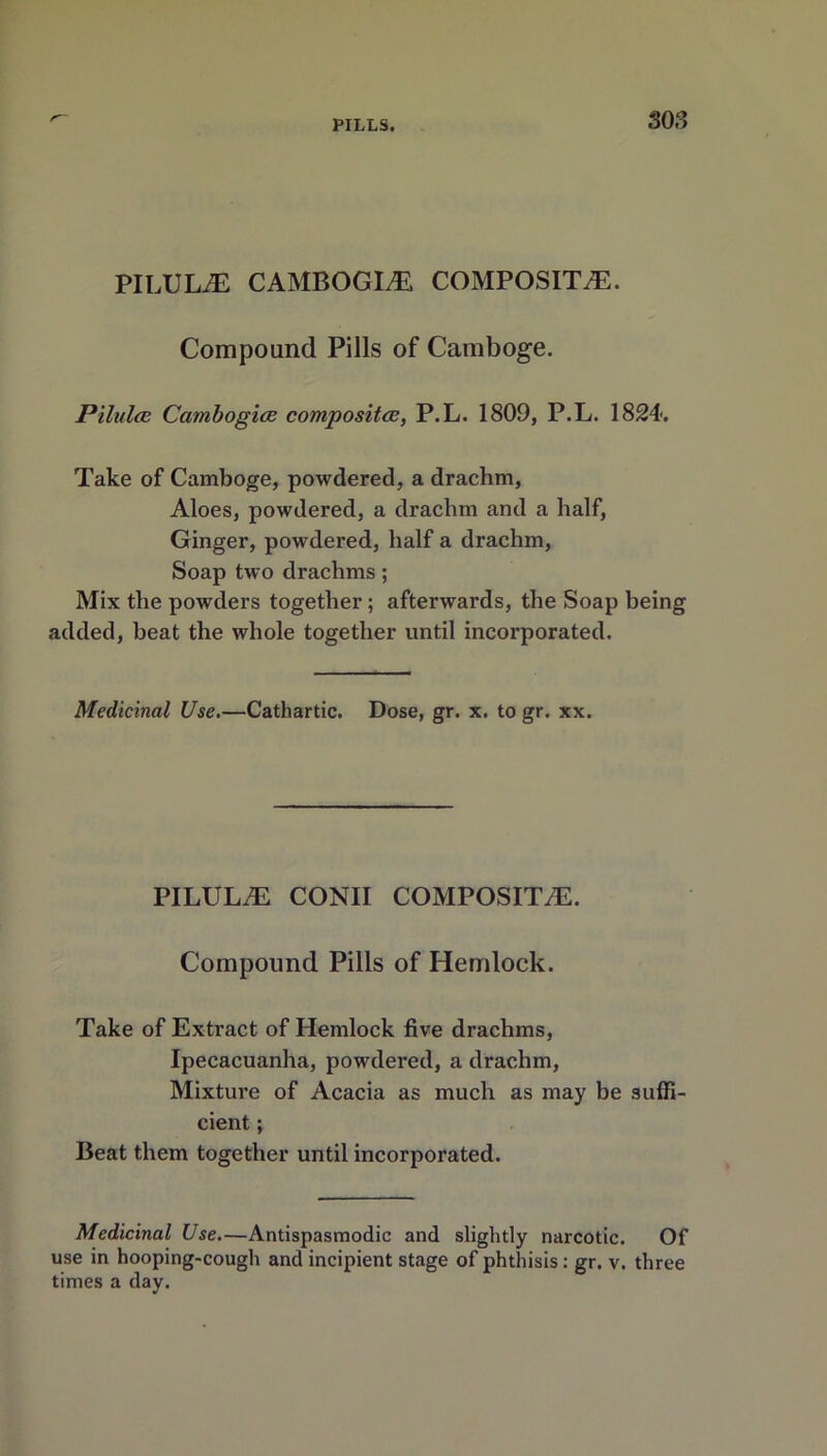 PILULE CAMBOGL® COMPOSITE. Compound Pills of Camboge. Pilules Cambogies composites, P.L. 1809, P.L. 1824. Take of Camboge, powdered, a drachm, Aloes, powdered, a drachm and a half, Ginger, powdered, half a drachm, Soap two drachms; Mix the powders together ; afterwards, the Soap being added, beat the whole together until incorporated. Medicinal Use.—Cathartic. Dose, gr. x. to gr. xx. PILULE CONII COMPOSITE. Compound Pills of Hemlock. Take of Extract of Hemlock five drachms, Ipecacuanha, powdered, a drachm, Mixture of Acacia as much as may be suffi cient; Beat them together until incorporated. Medicinal Use.—Antispasmodic and slightly narcotic. Of use in hooping-cough and incipient stage of phthisis: gr. v. three times a day.