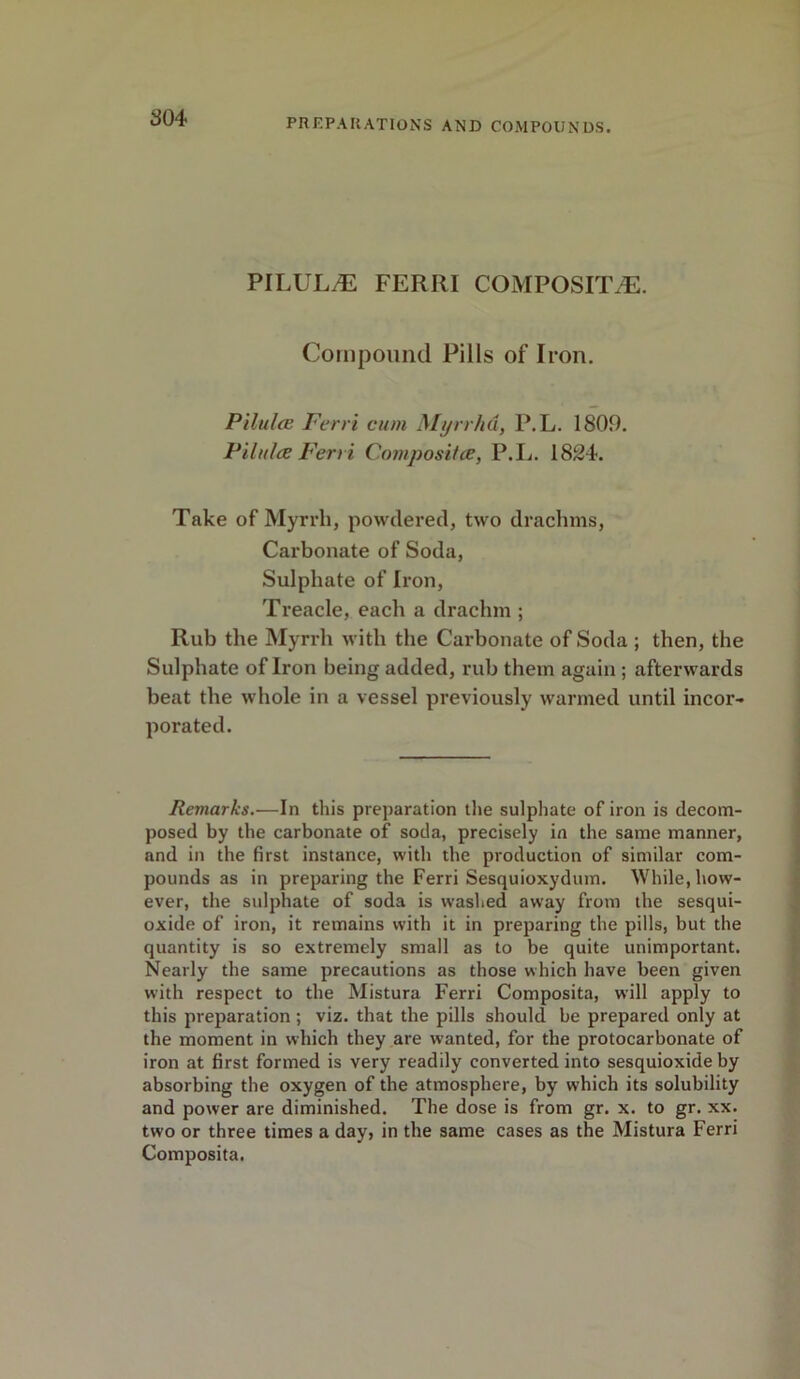 PILUL^E FERRI COMPOSITE. Compound Pills of Iron. Pilules Ferri cum Myrrha, P.L. 1809. Pilules Ferri Composites, P.L. 1824. Take of Myrrh, powdered, two drachms, Carbonate of Soda, Sulphate of Iron, Treacle, each a draclnn ; Rub the Myrrh with the Carbonate of Soda ; then, the Sulphate of Iron being added, rub them again ; afterwards beat the whole in a vessel previously warmed until incor- porated. Remarks.—In this preparation the sulphate of iron is decom- posed by the carbonate of soda, precisely in the same manner, and in the first instance, with the production of similar com- pounds as in preparing the Ferri Sesquioxydum. While, how- ever, the sulphate of soda is washed away from the sesqui- oxide of iron, it remains with it in preparing the pills, but the quantity is so extremely small as to be quite unimportant. Nearly the same precautions as those which have been given with respect to the Mistura Ferri Composita, will apply to this preparation ; viz. that the pills should be prepared only at the moment in which they are wanted, for the protocarbonate of iron at first formed is very readily converted into sesquioxide by absorbing the oxygen of the atmosphere, by which its solubility and power are diminished. The dose is from gr. x. to gr. xx. two or three times a day, in the same cases as the Mistura Ferri Composita.