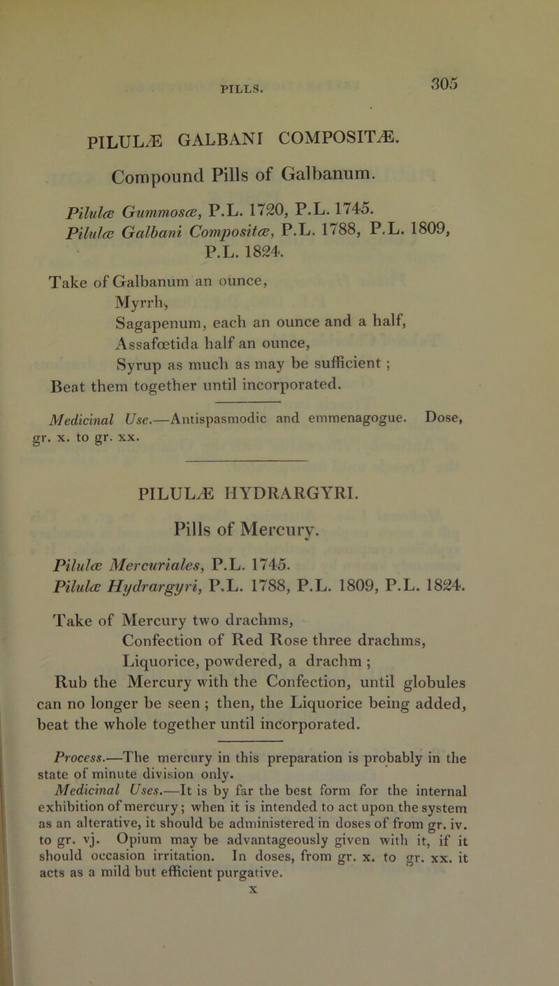 PILULE GALBANI COMPOSITE. Compound Pills of Galbanum. Pilules Gummosce, P.L. 1720, P.L. 1 <45. Pilules Galbani Composites, P.L. 1788, P.L. 1809, P.L. 1824. Take of Galbanum an ounce, Myrrh, Sagapenum, each an ounce and a half, Assafoetida half an ounce, Syrup as much as may be sufficient; Beat them together until incorporated. Medicinal Use.—Antispasmodic and emmenagogue. Dose, gr. x. to gr. xx. PILUL/E HYDRARGYRI. Pills of Mercury. Pilules Mercuriales, P.L. 1745. Pilules Hydrargyri, P.L. 1788, P.L. 1809, P.L. 1824. Take of Mercury two drachms, Confection of Red Rose three drachms, Liquorice, powdered, a drachm ; Rub the Mercury with the Confection, until globules can no longer be seen ; then, the Liquorice being added, beat the whole together until incorporated. Process.—The mercury in this preparation is probably in the state of minute division only. Medicinal Uses.—It is by far the best form for the internal exhibition of mercury; when it is intended to act upon the system as an alterative, it should be administered in doses of from gr. iv. to gr. vj. Opium may be advantageously given with it, if it should occasion irritation. In doses, from gr. x. to gr. xx. it acts as a mild but efficient purgative.