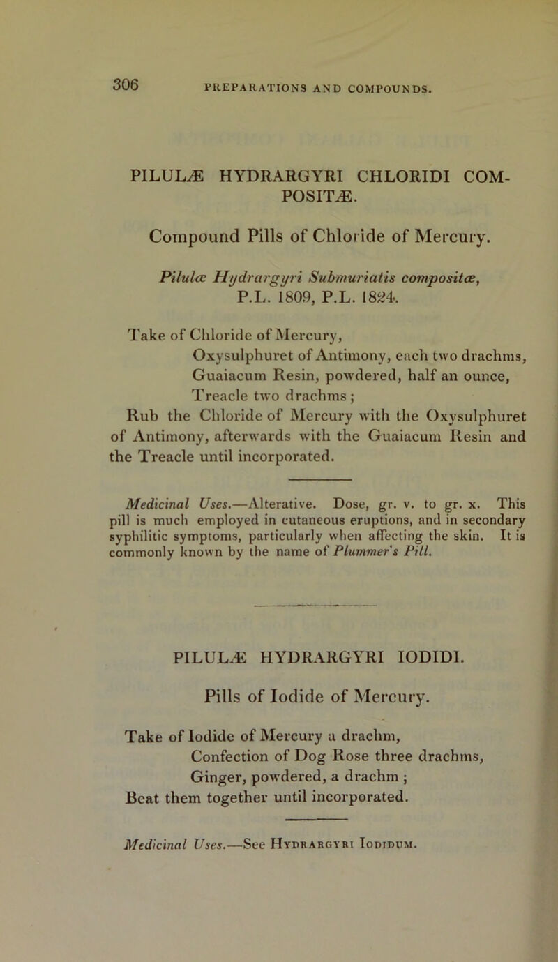 PILULE HYDRARGYRI CHLORIDI COM- POSITE. Compound Pills of Chloride of Mercury. Pilules Hydrargyri Submuriatis composites, P.L. 1809, P.L. 1824. Take of Chloride of Mercury, Oxysulphuret of Antimony, eacli two drachms, Guaiacum Resin, powdered, half an ounce, Treacle two drachms; Rub the Chloride of Mercury with the Oxysulphuret of Antimony, afterwards with the Guaiacum Resin and the Treacle until incorporated. Medicinal Uses.—Alterative. Dose, gr. v. to gr. x. This pill is much employed in cutaneous eruptions, and in secondary syphilitic symptoms, particularly when affecting the skin. It is commonly known by the name of Plummer's Pill. PILULE HYDRARGYRI IODIDI. Pills of Iodide of Mercury. Take of Iodide of Mercury a drachm, Confection of Dog Rose three drachms, Ginger, powdered, a drachm ; Beat them together until incorporated. Medicinal Uses.—See Hydrargyri Iodidum.