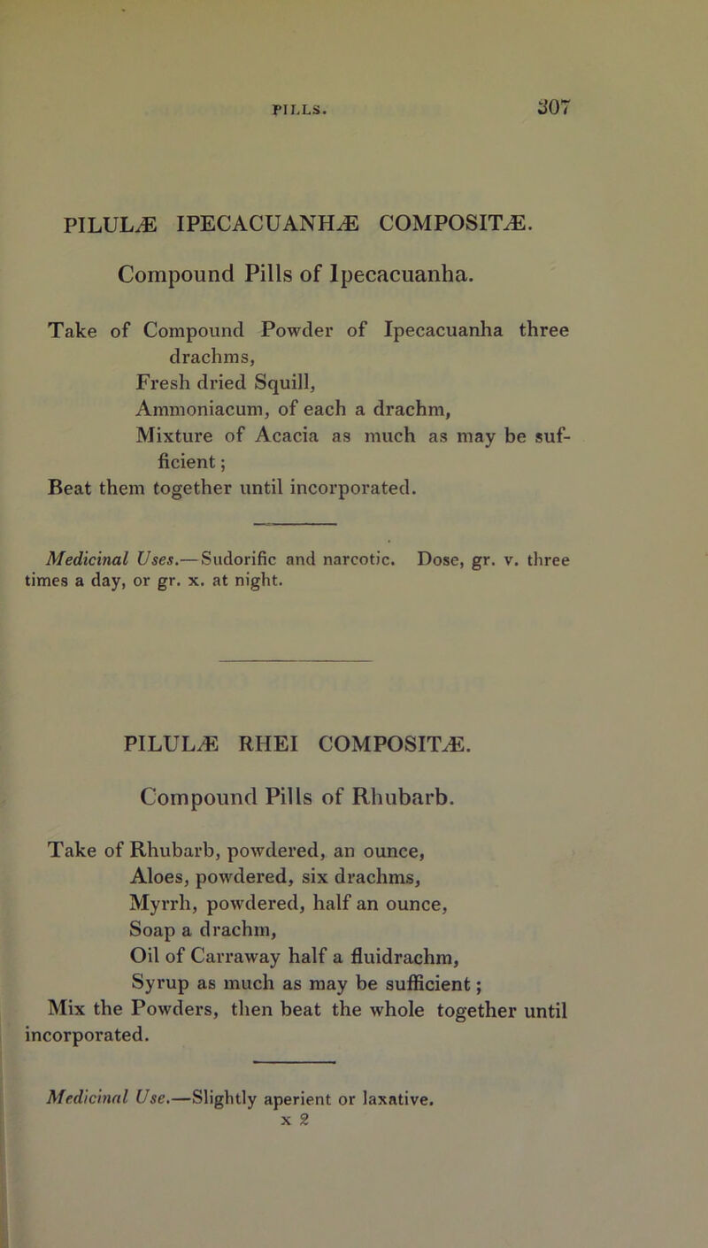 PILULE IPECACUANHA COMPOSITA. Compound Pills of Ipecacuanha. Take of Compound Powder of Ipecacuanha three drachms, Fresh dried Squill, Ammoniacum, of each a drachm, Mixture of Acacia as much as may be suf- ficient ; Beat them together until incorporated. Medicinal Uses.— Sudorific and narcotic. Dose, gr. v. three times a day, or gr. x. at night. PILULA RHEI COMPOSITA. Compound Pills of Rhubarb. Take of Rhubarb, powdered, an ounce, Aloes, powdered, six drachms, Myrrh, powdered, half an ounce, Soap a drachm, Oil of Carraway half a fluidrachm, Syrup as much as may be sufficient; Mix the Powders, then beat the whole together until incorporated. Medicinal Use.—Slightly aperient or laxative. x 2