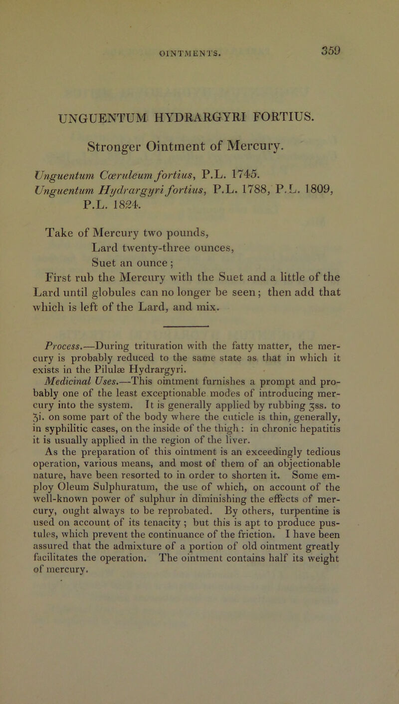 UNGUENTUM HYDRARGYRI FORTIUS. Stronger Ointment of Mercury. Unguentum Coeruleum fortius, P.L. 1745. Unguentum Hydrargyrifortius, P.L. 1788, P.L. 1809, P.L. 1824. ^ Take of Mercury two pounds, Lard twenty-three ounces, Suet an ounce; First rub the Mercury with the Suet and a little of the Lard until globules can no longer be seen; then add that which is left of the Lard, and mix. Process.—During trituration with the fatty matter, the mer- cury is probably reduced to the same state as that in which it exists in the Pilulae Hydrargyri. Medicinal Uses.—This ointment furnishes a prompt and pro- bably one of the least exceptionable modes of introducing mer- cury into the system. It is generally applied by rubbing 3SS. to 3i. on some part of the body where the cuticle is thin, generally, in syphilitic cases, on the inside of the thigh : in chronic hepatitis it is usually applied in the region of the liver. As the preparation of this ointment is an exceedingly tedious operation, various means, and most of them of an objectionable nature, have been resorted to in order to shorten it. Some em- ploy Oleum Sulphuratum, the use of which, on account of the well-known power of sulphur in diminishing the effects of mer- cury, ought always to be reprobated. By others, turpentine is used on account of its tenacity ; but this is apt to produce pus- tules, which prevent the continuance of the friction. I have been assured that the admixture of a portion of old ointment greatly facilitates the operation. The ointment contains half its weight of mercury.