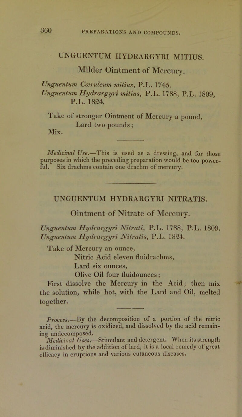 3G0 UNGUENTUM HYDRARGYRI MITIUS. Milder Ointment of Mercury. Unguentum Caemleum mitius, P.L. 1745. Unguentum Hydrargyri mitius, P.L. 1788, P.L. 1809, P.L. 1824. “ Take of stronger Ointment of Mercury a pound, Lard two pounds; Mix. Medicinal Use.—This is used as a dressing, and for those purposes in which the preceding preparation would be too power- ful. Six drachms contain one drachm of mercury. UNGUENTUM HYDRARGYRI N1TRATIS. Ointment of Nitrate of Mercury. Unguentum Hydrargyri Nitrati, P.L. 1788, P.L. 1809. Unguentum Hydrargyri Nitratis, P.L. 1824. Take of Mercury an ounce, Nitric Acid eleven fluidrachms, Lard six ounces, Olive Oil four fluidounces ; First dissolve the Mercury in the Acid; then mix the solution, while hot, with the Lard and Oil, melted together. Process.—By the decomposition of a portion of the nitric acid, the mercury is oxidized, and dissolved by the acid remain- ing undecomposed. Medicinal Uses.—Stimulant and detergent. When its strength is diminished by the addition of lard, it is a local remedy of great efficacy in eruptions and various cutaneous diseases.
