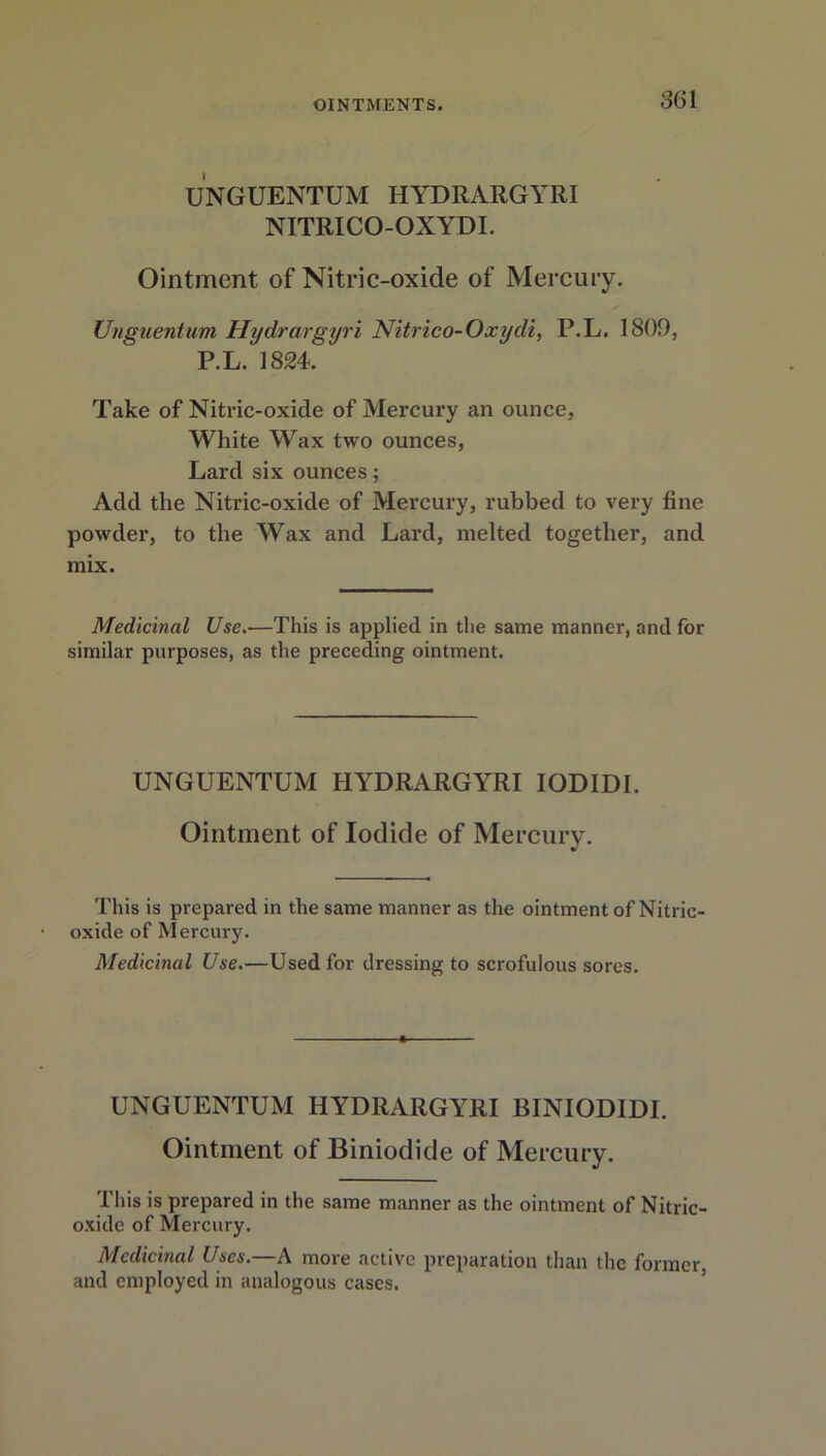 3(51 UNGUENTUM HYDRARGYRI NITRICO-OXYDI. Ointment of Nitric-oxide of Mercury. Unguentum Hydrargyri Nitrico-Oxydi, P.L. 1809, P.L. 1824. Take of Nitric-oxide of Mercury an ounce, White Wax two ounces, Lard six ounces; Add the Nitric-oxide of Mercury, rubbed to very fine powder, to the Wax and Lard, melted together, and mix. Medicinal Use.-—This is applied in the same manner, and for similar purposes, as the preceding ointment. UNGUENTUM HYDRARGYRI IODIDI. Ointment of Iodide of Mercury. This is prepared in the same manner as the ointment of Nitric- oxide of Mercury. Medicinal Use.—Used for dressing to scrofulous sores. UNGUENTUM HYDRARGYRI BINIODIDI. Ointment of Biniodide of Mercury. This is prepared in the same manner as the ointment of Nitric- oxide of Mercury. Medicinal Uses.—A more active preparation than the former, and employed in analogous cases.