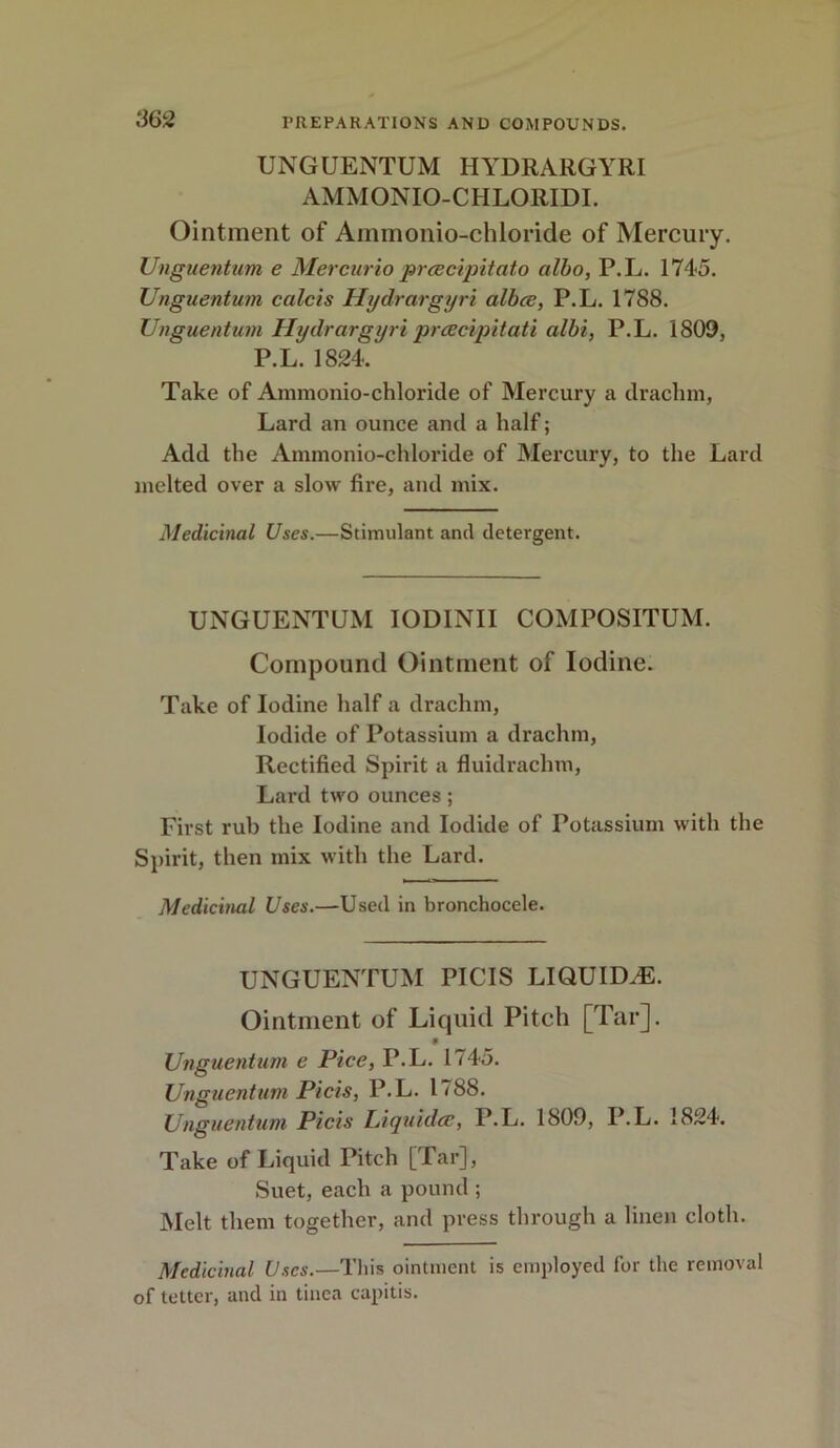 UNGUENTUM HYDRARGYRI AMMONIO-CHLORIDI. Ointment of Aminonio-chloride of Mercury. Unguentum e Mercurio prcecipitato albo, P.L. 1745. Unguentum calcis Hydrargyri albce, P.L. 1788. Unguentum Hydrargyri preecipitati albi, P.L. 1809, P.L. 1824. Take of Ammonio-chloride of Mercury a drachm, Lard an ounce and a half; Add the Ammonio-chloride of Mercury, to the Lard melted over a slow fire, and mix. Medicinal Uses.—Stimulant and detergent. UNGUENTUM IODINII COMPOSITUM. Compound Ointment of Iodine. Take of Iodine half a drachm, Iodide of Potassium a drachm, Rectified Spirit a fluidraclnu, Lard two ounces; First rub the Iodine and Iodide of Potassium with the Spirit, then mix with the Lard. Medicinal Uses.—Used in bronchocele. UNGUENTUM PICIS LIQUIDS. Ointment of Liquid Pitch [Tar]. 9 Unguentum e Pice, P.L. 1745. Unguentum Picis, P.L. 1788. Unguentum Picis Liquids, P.L. 1809, P.L. 1824. Take of Liquid Pitch [Tar], Suet, each a pound ; Melt them together, and press through a linen cloth. Medicinal Uses.—This ointment is employed for the removal of tetter, and in tinea capitis.