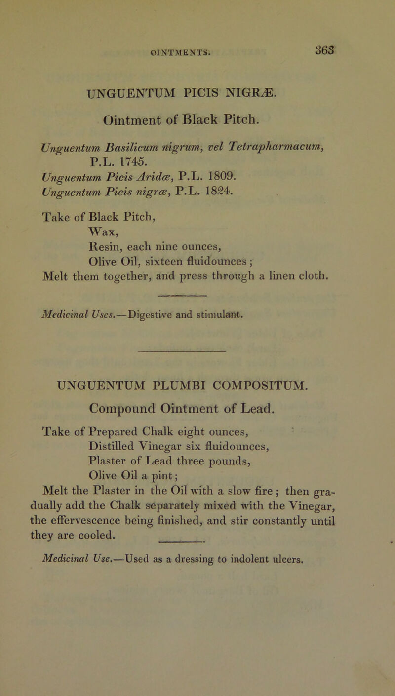 S6S UNGUENTUM PICIS NIGILE. Ointment of Black Pitch. Unguentum Basilicum nigrum, vel Tetrapharmacum, P.L. 1745. Unguentum Picis Aridce, P.L. 1809. Unguentum Picis nigrce, P.L. 1824. Take of Black Pitch, Wax, Resin, each nine ounces, Olive Oil, sixteen fluidounces ; Melt them together, and press through a linen cloth. Medicinal Uses.—Digestive and stimulant. UNGUENTUM PLUMBI COMPOSITUM. Compound Ointment of Lead. Take of Prepared Chalk eight ounces, Distilled Vinegar six fluidounces, Plaster of Lead three pounds, Olive Oil a pint; Melt the Plaster in the Oil with a slow fire ; then gra- dually add the Chalk separately mixed with the Vinegar, the effervescence being finished, and stir constantly until they are cooled. Medicinal Use.—Used as a dressing to indolent ulcers.