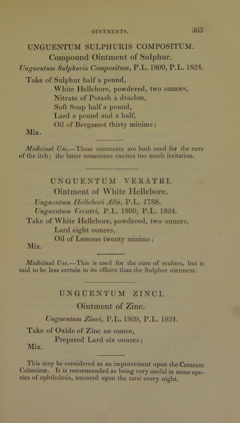 UNGUENTUM SULPHURIS COMPOSITUM. Compound Ointment of Sulphur. Unguentum Sulphuris Composition, P.L. 1809, P.L. 1824. Take of Sulphur half a pound, White Hellebore, powdered, two ounces, Nitrate of Potash a drachm, Soft Soap half a pound, Lard a pound and a half, Oil of Bergamot thirty minims ; Mix. Medicinal Use.—These ointments are both used for the cure of the itch; the latter sometimes excites too much irritation. UNGUENTUM VERATRI. Ointment of White Hellebore. Unguentum Hellebori Albi, P.L. 1788. Unguentum Veratri, P.L. 1809, P.L. 1824. Take of White Hellebore, powdered, two ounces, Lard eight ounces, Oil of Lemons twenty minims ; Mix. Medicinal Use.—This is used for the cure of scabies, but is said to be less certain in its effects than the Sulphur ointment. UNGUENTUM ZINCI. Ointment of Zinc. Unguentum Zinci, P.L. 1809, P.L. 1824. Take of Oxide of Zinc an ounce, Prepared Lard six ounces; Mix. This may be considered as an improvement upon the Ceratum Calaminae. It is recommended as being very useful in some spe- cies of ophthalmia, smeared upon the tarsi every night.