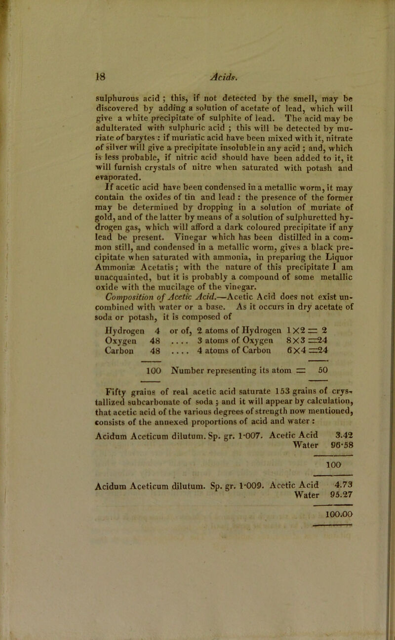 sulphurous acid ; this, if not detected by the smell, may be discovered by adding a solution of acetate of lead, which will give a white precipitate of sulphite of lead. The acid may be adulterated with sulphuric acid ; this will be detected by mu- riate of barytes : if muriatic acid have been mixed with it, nitrate of silver will give a precipitate insoluble in any acid ; and, which is less probable, if nitric acid should have been added to it, it will furnish crystals of nitre when saturated with potash and evaporated. If acetic acid have been condensed in a metallic worm, it may contain the oxides of tin and lead : the presence of the former may be determined by dropping in a solution of muriate of gold, and of the latter by means of a solution of sulphuretted hy- drogen gas, which will afford a dark coloured precipitate if any lead be present. Vinegar which has been distilled in a com- mon still, and condensed in a metallic worm, gives a black pre- cipitate when saturated with ammonia, in preparing the Liquor Ammoniae Acetatis; with the nature of this precipitate I am unacquainted, but it is probably a compound of some metallic oxide with the mucilage of the vinegar. Composition of Acetic Acid.—Acetic Acid does not exist un- combined with water or a base. As it occurs in dry acetate of soda or potash, it is composed of Hydrogen 4 or of, 2 atoms of Hydrogen 1X2 zr 2 Oxygen 48 .... 3 atoms of Oxygen 8X3 zz24 Carbon 48 .... 4 atoms of Carbon 6X4:z:24 100 Number representing its atom zz 50 Fifty grains of real acetic acid saturate 153 grains of crys- tallized subcarbonate of soda j and it will appear by calculation, that acetic acid of the various degrees of strength now mentioned, consists of the annexed proportions of acid and water : Acidum Aceticum dilutum. Sp. gr. 1’007. Acetic Acid 3.42 Water 96*58 100 Acidum Aceticum dilutum. Sp. gr. 1*009. Acetic Acid 4.73 Water 95.27