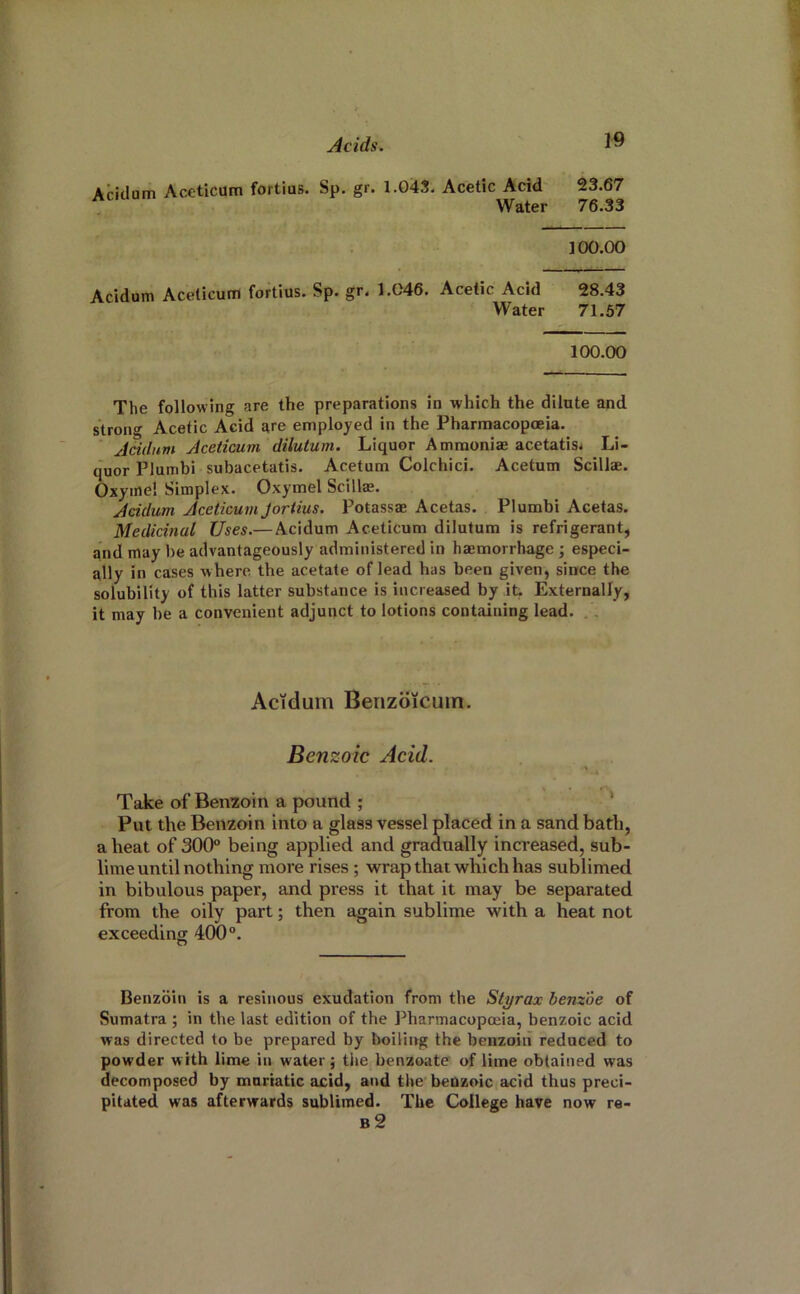 Aridum Aceticum fortius. Sp. gr. 1.04S. Acetic Acid' 23.67 Water 76.33 100.00 Acidum Aceticum fortius. Sp. gr< 1.046. Acetic Acid 28.43 Water 71.57 100.00 The following are the preparations in which the dilute and strong Acetic Acid are employed in the Pharmacopoeia. Acidum Aceticum dilutum. Liquor Ammonire acetatis* Li- quor Plumbi subacetatis. Acetum Colchici. Acetum Scillae. Oxyine! Simplex. Oxymel Scillae. Acidum Aceticum Jortius. Potassae Acetas. Plumbi Acetas. Medicinal Uses.— Acidum Aceticum dilutum is refrigerant, and may be advantageously administered in haemorrhage; especi- ally in cases where the acetate of lead has been given, since the solubility of this latter substance is increased by it Externally, it may be a convenient adjunct to lotions containing lead. ., Actdum Benzoicuin. Benzoic Acid. Take of Benzoin a pound ; * Put the Benzoin into a glass vessel placed in a sand bath, a heat of 300° being applied and gradually increased, sub- lime until nothing more rises; wrap that which has sublimed in bibulous paper, and press it that it may be separated from the oily part; then again sublime with a heat not exceeding 400°. Benzoin is a resinous exudation from the Styrax benzoe of Sumatra ; in the last edition of the Pharmacopoeia, benzoic acid was directed to be prepared by boiling the benzoin reduced to powder with lime in water; the benzoate of lime obtained was decomposed by muriatic acid, and the beuzoic acid thus preci- pitated was afterwards sublimed. The College have now re- b2