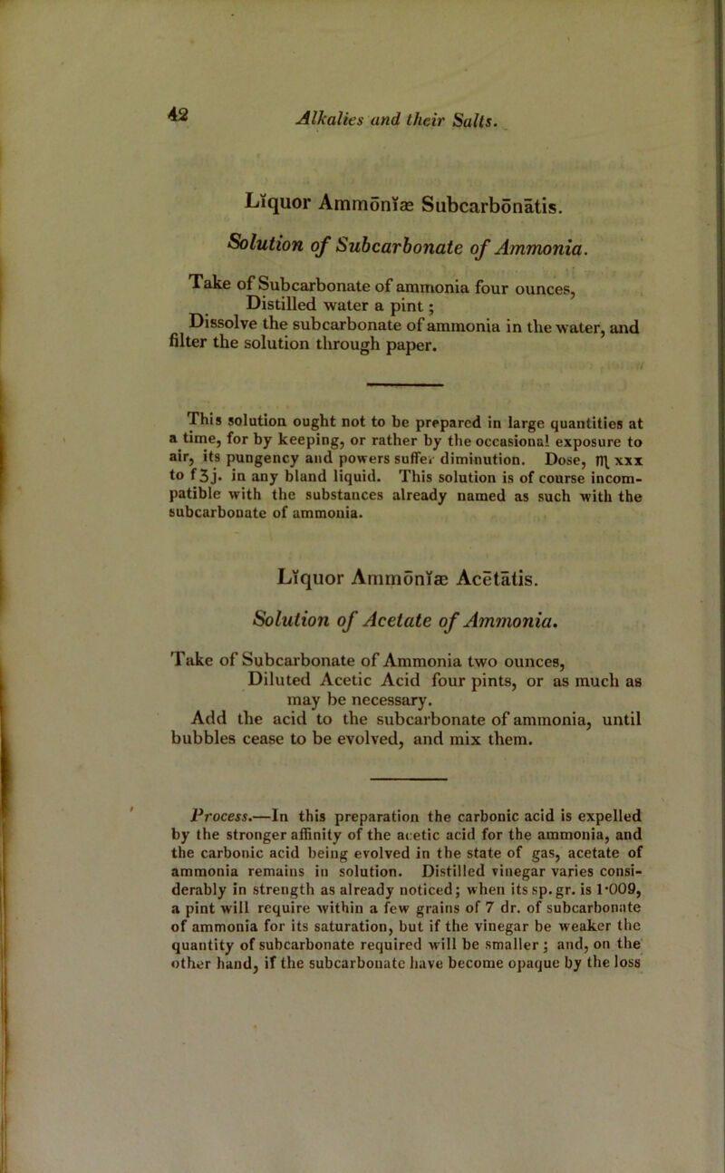 Liquor Ammonias Subcarbonatis. Solution of Subcarbonate of Ammonia. Take of Subcarbonate of ammonia four ounces, Distilled water a pint; Dissolve the subcarbonate of ammonia in the water, and filter the solution through paper. This solution ought not to be prepared in large quantities at a time, for by keeping, or rather by the occasional exposure to air, its pungency and powers suffer diminution. Dose, xxx to f3j» in any bland liquid. This solution is of course incom- patible with the substances already named as such with the subcarbonutc of ammonia. Liquor Ammoniae Acetatis. Solution of Acetate of Ammonia. Take of Subcarbonate of Ammonia two ounces, Diluted Acetic Acid four pints, or as much as may be necessary. Add the acid to the subcarbonate of ammonia, until bubbles cease to be evolved, and mix them. Process.—In this preparation the carbonic acid is expelled by the stronger affinity of the acetic acid for the ammonia, and the carbonic acid being evolved in the state of gas, acetate of ammonia remains in solution. Distilled vinegar varies consi- derably in strength as already noticed; when its sp.gr. is 1’009, a pint will require Avithin a few grains of 7 dr. of subcarbonnte of ammonia for its saturation, but if the vinegar be weaker the quantity of subcarbonate required will be smaller; and, on the’ other hand, if the subcarbonatc have become opaque by the loss