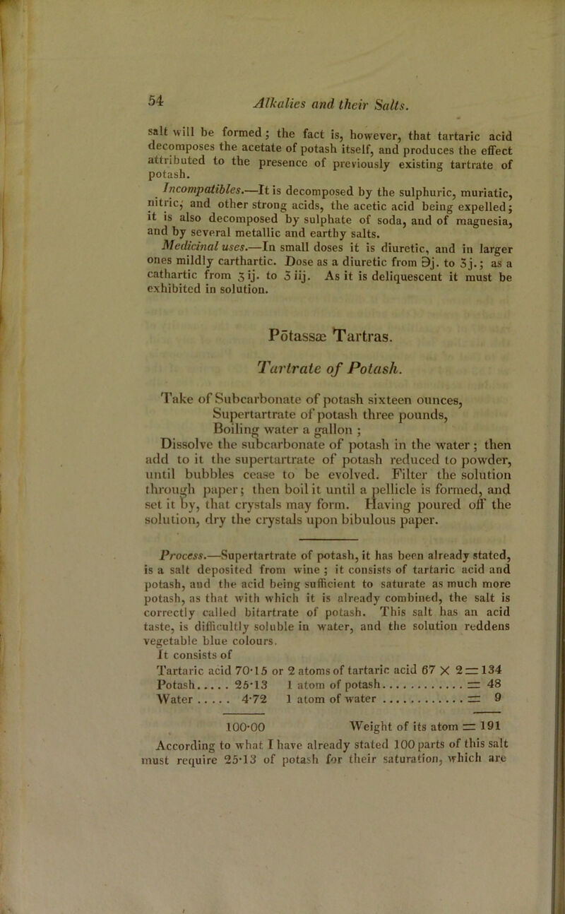 salt will be formed; the fact is, however, that tartaric acid decomposes the acetate of potash itself, and produces the effect attributed to the presence of previously existing tartrate of potash. Jncompatibles.—It is decomposed by the sulphuric, muriatic, nitric,' and other strong acids, the acetic acid being expelled j it is also decomposed by sulphate of soda, and of magnesia, and by several metallic and earthy salts. Medicinal uses.—In small doses it is diuretic, and in larger ones mildly carthartic. Dose as a diuretic from 9j. to 5j.; as a cathartic from 5ij. to 5iij. As it is deliquescent it must be exhibited in solution. PotassjE Tartras. Tartrate of Potash. Take of Subcarbonate of potash sixteen ounces. Supertartrate of potash three pounds. Boiling water a gallon ; Dissolve the subcarbonate of potash in the water ; then add to it the supertartrate of potash reduced to powder, until bubbles cease to be evolved. Filter the solution through paper; then boil it until a pellicle is formed, and set it by, that crystals may form. Having poured off the solution, dry the crystals upon bibulous paper. Process.—Supertartrate of potash, it has been already stated, is a salt deposited from wine ; it consists of tartaric acid and potash, and the acid being sufficient to saturate as much more potash, as that with which it is already combined, the salt is correctly called bitartrate of potash. This salt has an acid taste, is difficultly soluble in water, and the solution reddens vegetable blue colours. It consists of Tartaric acid 70'15 or 2 atoms of tartaric acid 67 X 2 — 134 Potash 25*13 I atom of potash ~ 48 Water 4'72 1 atom of w ater  9 100*00 Weight of its atom ~ 191 According to what I have already stated 100 parts of this salt must require 25*13 of potash for their saturation, which are