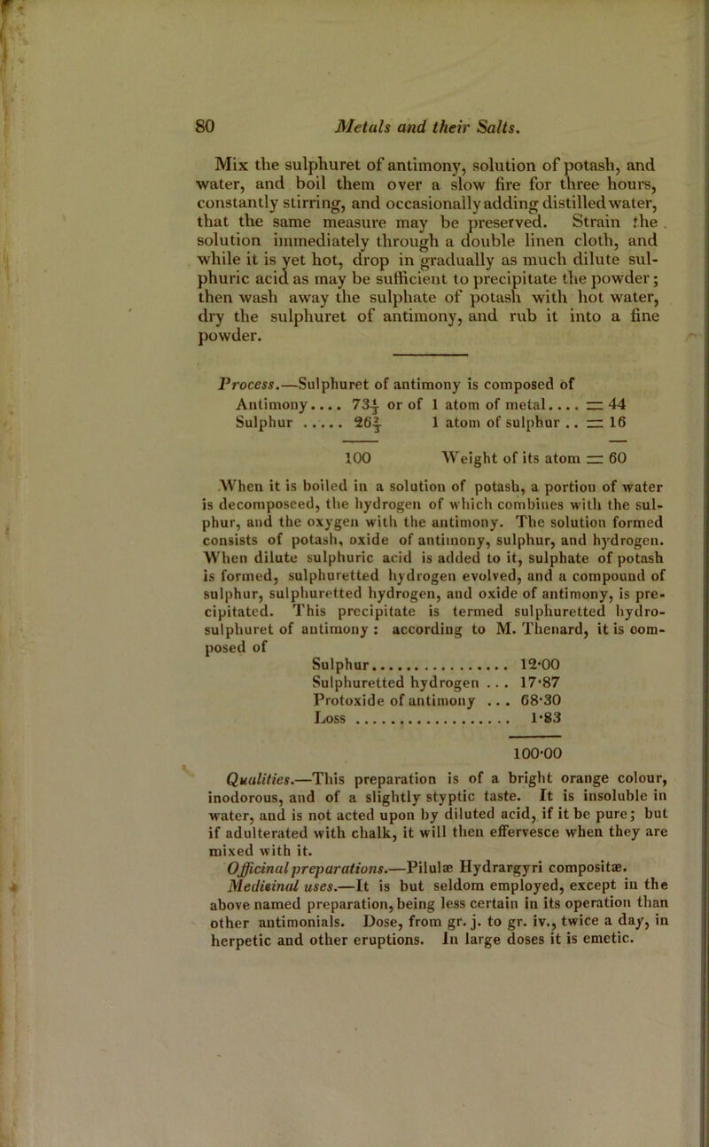 Mix the sulphuret of antimony, solution of potash, and water, and boil them over a slow fire for three hours, constantly stirring, and occasionally adding distilled water, that the same measure may be preserved. Strain the solution immediately through a double linen cloth, and while it is yet hot, drop in gradually as much dilute sul- phuric acid as may be sufficient to precipitate the powder; then wash away the sulphate of potash with hot water, dry the sulphuret of antimony, and rub it into a fine powder. Process,—Sulphuret of antimony is composed of Antimony.... 73-^ or of 1 atom of metal.... ~ 44 Sulphur 26|. 1 atom of sulphur .. rr 16 100 Weight of its atom — 60 .When it is boiled in a solution of potash, a portion of water is decomposeed, the hydrogen of which combines with the sul- phur, and the oxygen with the antimony. The solution formed consists of potash, oxide of antimony, sulphur, and hydrogen. When dilute sulphuric acid is added to it, sulphate of potash is formed, sulphuretted hydrogen evolved, and a compound of sulphur, sulphuretted hydrogen, and oxide of antimony, is pre- cipitated. This precipitate is termed sulphuretted hydro- sulphuret of antimony : according to M. Thenard, it is com- posed of Sulphur ... 12-00 Sulphuretted hydrogen ... 17-87 Protoxide of antimony .. . 68-30 Loss , .. 1-83 100-00 Qualities.—This preparation is of a bright orange colour, inodorous, and of a slightly styptic taste. It is insoluble in water, and is not acted upon by diluted acid, if it be pure; but if adulterated with chalk, it will then effervesce when they are mixed with it. Officinal preparations.—Pilulae Hydrargyri compositae. Medieinal uses.—It is but seldom employed, except in the above named preparation, being less certain in its operation than other antimonials. Dose, from gr. j. to gr. iv,, twice a day, in herpetic and other eruptions. In large doses it is emetic.