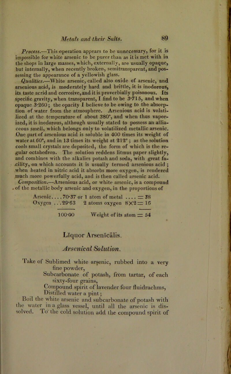 Process.—This operation appears to be unnecessary, for it is impossible for white arsenic to be purer than as it is met with in the shops in large masses, which, externally, are usually opaque, but internally, when recently broken, semitransparent, and pos- sessing the appearance of a yellowish glass. Qualities.—White arsenic, called also oxide of arsenic, and arsenious acid, is moderately hard and brittle, it is inodorous, its taste acrid and corrosive, and it is proverbially poisonous. Its specific gravity, when transparent, I find to be 3*715, and when opaque 3-260; the opacity I believe to be owing to the absorp- tion of water from the atmosphere. Arsenious acid is volati- lized at the temperature of about 380°, and when thus vapor- ized, it is inodorous, although usually stated to possess an allia- ceous smell, which belongs only to volatilized metallic arsenic. One part of arsenious acid is soluble in 400 times its weight of water at 60®, and in 13 times its weight at 212°; as the solution cools small crystals are deposited, the form of which is the re- gular octahedron. The solution reddens litmus paper slightly, and combines with the alkalies potash and soda, with great fa- cility, on which accounts it is usually termed arsenious acid ; when heated in nitric acid it absorbs more oxygen, is rendered much more powerfully acid, and is then called arsenic acid. Compositio7i.—Arsenious acid, or white arsenic, is a compound -of the metallic body arsenic and oxygen, in the proportions of Arsenic.... 70-37 or 1 atom of metal .... ~ 38 Oxygen .. .29-63 2 atoms oxygen 8X2—16 100-00 Weight of its atom — 54 Liquor Arsenicalis. Arsenical Solution. Take of Sublimed white arsenic, rubbed into a very fine powder. Subcarbonate of potash, from tartar, of each sixty-four grains. Compound spirit of lavender four fluidrachms. Distilled water a pint; Boil the white arsenic and subcarbonate of potash with the water in a glass vessel, until all the arsenic is dis- solved. To'the cold solution add the compound spirit of