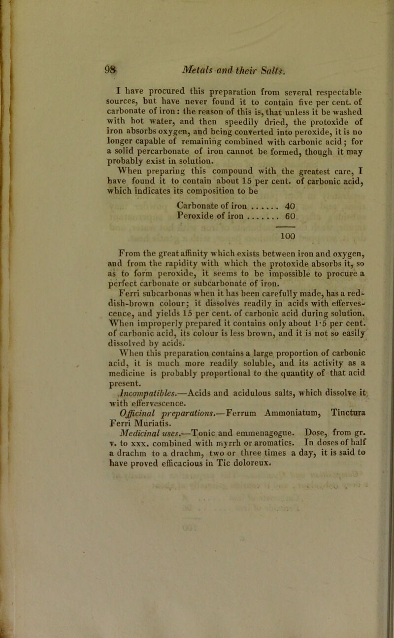 I have procured this preparation from several respectable sources, but have never found it to contain five per ceut. of carbonate of iron: the reason of this is, that unless it be washed with hot water, and then speedily dried, the protoxide of iron absorbs oxygen, and being converted into peroxide, it is no longer capable of remaining combined with carbonic acid ; for a solid percarbonate of iron cannot be formed, though it may probably exist in solution. When preparing this compound with the greatest care, I have found it to contain about 15 per cent, of carbonic acid, which indicates its composition to be Carbonate of iron 40 Peroxide of iron 60 100 From the great affinity which exists between iron and oxygen, and from the rapidity with which the protoxide absorbs it, so as to form peroxide, it seems to be impossible to procure a perfect carbonate or subcarbonate of iron. Ferri subcarbonas when it has been carefully made, has a red- dish-brown colour; it dissolves readily in acids with efferves- cence, and yields 15 per cent, of carbonic acid during solution. When improperly prepared it contains only about 1*5 per cent, of carbonic acid, its colour is less brown, and it is not so easily dissolved by acids. When this preparation contains a large proportion of carbonic acid, it is much more readily soluble, and its activity as a medicine is probably proportional to the quantity of that acid present. Jnconipatibles.—Acids and acidulous salts, which dissolve it; with effervescence. Officinal preparations.—Ferrum Ammoniatum, Tinctura Ferri Muriatis. Medicinal uses.—Tonic and emmenagogue. Dose, from gr. V. to XXX. combined with myrrh or aromatics. In doses of half a drachm to a drachm, two or three times a day, it is said to have proved efficacious in Tic doloreux. . S'