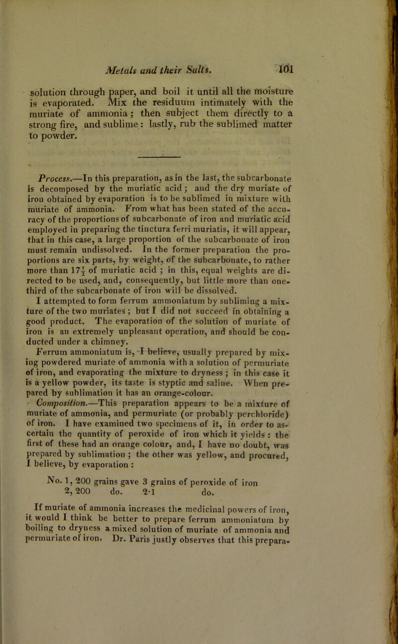 solution through paper, and boil it until all the moisture is evaporated. Mix the residuum intimately with the muriate of ammonia; then subject them directly to a strong fire, and sublime : lastly, rub the sublimed matter to powder. Process.—In this preparation, as in the last, the subcarbonale is decomposed by the muriatic acid; and the dry muriate of iron obtained by evaporation is to be sublimed in mixture with inuriate of ammonia. From what has been stated of the accu- racy of the proportions of subcarbonate of iron and muriatic acid employed in preparing the tinctura ferri muriatis, it will appear, that in this case, a large proportion of the subcarbonate of iron must remain undissolved. In the former preparation the pro- portions are six parts, by weight, of the subcarbonate, to rather more than \7\ of muriatic acid ; in this, equal Aveights are di- rected to be used, and, consequently, but little more than one- third of the subcarbonate of iron will be dissolved. I attempted to form ferrum ammoniatum by subliming a mix- ture of the two muriates ; but I did not succeed in obtaining a good product. The evaporation of the solution of muriate of iron is an extremely unpleasant operation, and should be con- ducted under a chimney. Ferrum ammoniatum is, I believe, usually prepared by mix- ing powdered muriate of ammonia with a solution of permuriate of iron, and evaporating the mixture to dryness ; in this case it is a yellow powder, its taste is styptic and saline. When pre- pared by sublimation it has an orange-colour. • Composition.—This preparation appears to be a mixture of muriate of ammonia, and permuriate (or probably perchloride) of iron. I have examined two specimens of it, in order to as- certain the quantity of peroxide of iron which it yields : the first of these had an orange colour, and, I have no doubt, Avas prepared by sublimation ; the other was yellow, and procured, 1 believe, by evaporation : No. 1,200 grains gave 3 grains of peroxide of iron 2, 200 do. 2-1 do. If muriate of ammonia increases the medicinal powers of iron, it would I think be better to prepare ferrum ammoniatum by boiling to dryness a mixed solution of muriate of ammonia and permuriate of iron. Dr. Paris justly observes that this prepara-