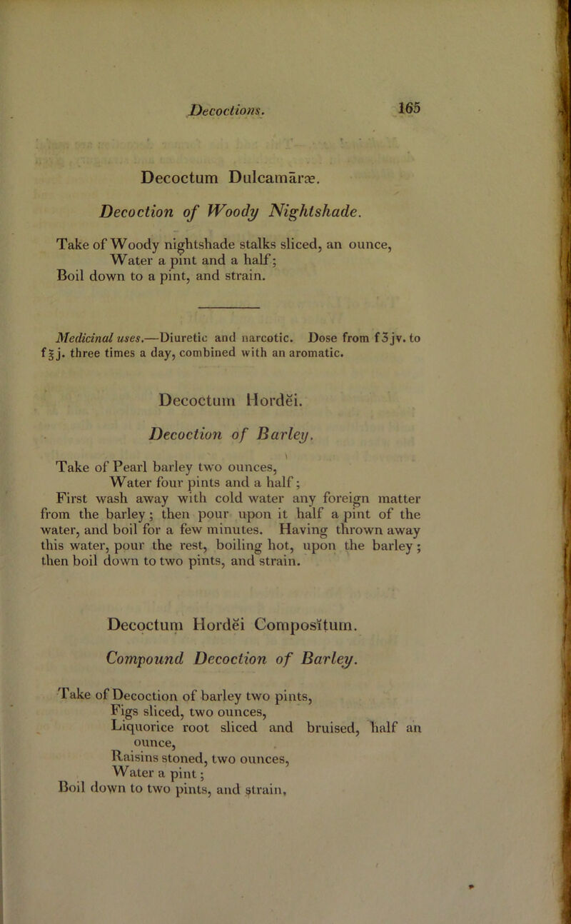 » . t. Decoctum Dulcamaras. Decoction of Woody Nightshade. Take of Woody nightshade stalks sliced, an ounce, Water a pint and a half; Boil down to a pint, and strain. Medicinal uses.—Diuretic and narcotic. Dose from f 3 jv. to f|j. three times a day, combined with an aromatic. Decoctum Hordei. Decoction of Barley, \ Take of Pearl barley two ounces. Water four pints and a half; First wash away with cold water any foreign matter from the barley; then pour upon it half a pint of the water, and boil for a few minutes. Having thrown away this water, pour the rest, boiling hot, upon the barley; then boil down to two pints, and strain. Decoctum Hordei Compositum. Compound Decoction of Barley. Take of Decoction of barley two pints. Figs sliced, two ounces. Liquorice root sliced and bruised, half an ounce. Raisins stoned, two ounces. Water a pint; Boil down to two pints, and strain.