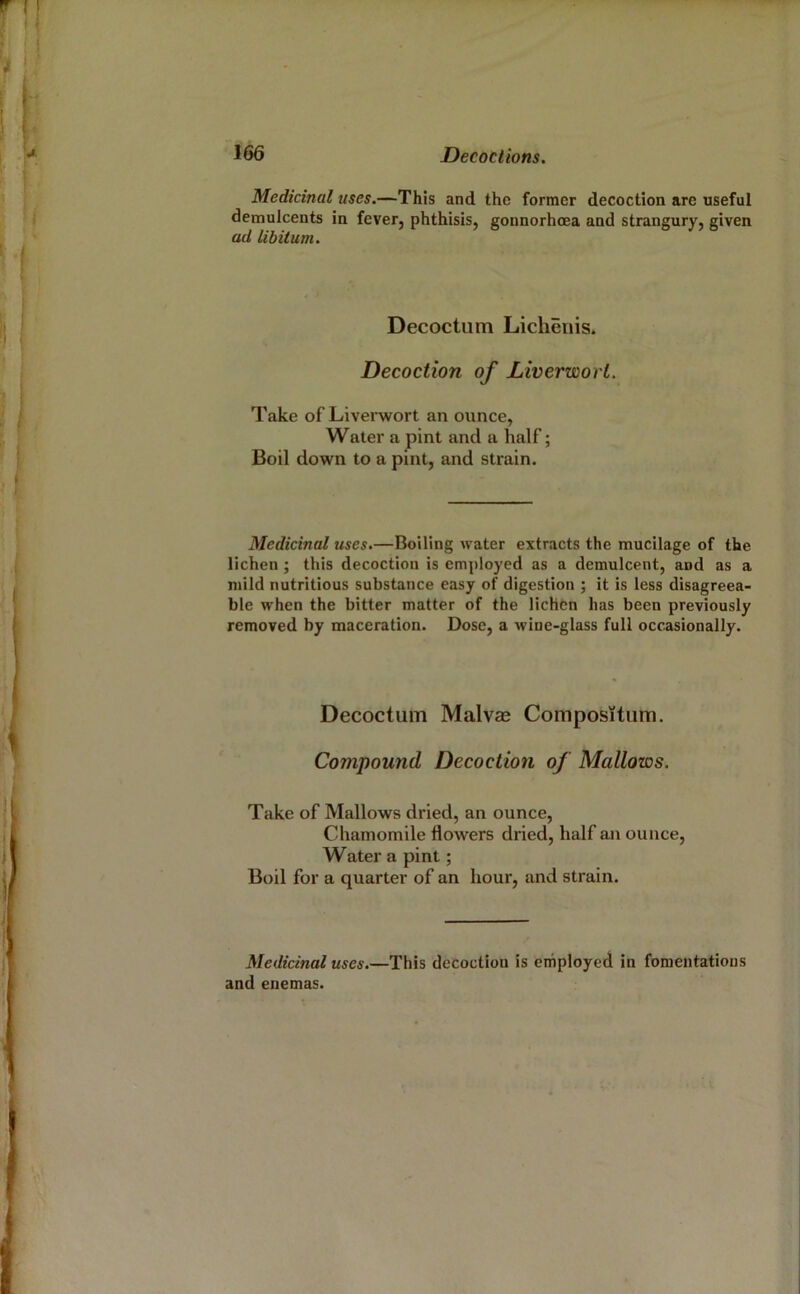 Medicinal uses.—This and the former decoction are useful demulcents in fever, phthisis, gonnorhoea and strangury, given ad libitum. Decoctum Licheriis. Decoction of Liverwort. Take of Liverwort an ounce, Water a pint and a half; Boil down to a pint, and strain. Medicinal uses.—Boiling water extracts the mucilage of the lichen ; this decoction is employed as a demulcent, and as a mild nutritious substance easy of digestion ; it is less disagreea- ble when the bitter matter of the lichen has been previously removed by maceration. Dose, a wine-glass full occasionally. Decoctum Malvae Compositiim. Compound Decoction of Mallows. Take of Mallows dried, an ounce. Chamomile flowers dried, half an ounce. Water a pint; Boil for a quarter of an hour, and strain. Medicinal uses.—This decoction is employed in fomentations and enemas.