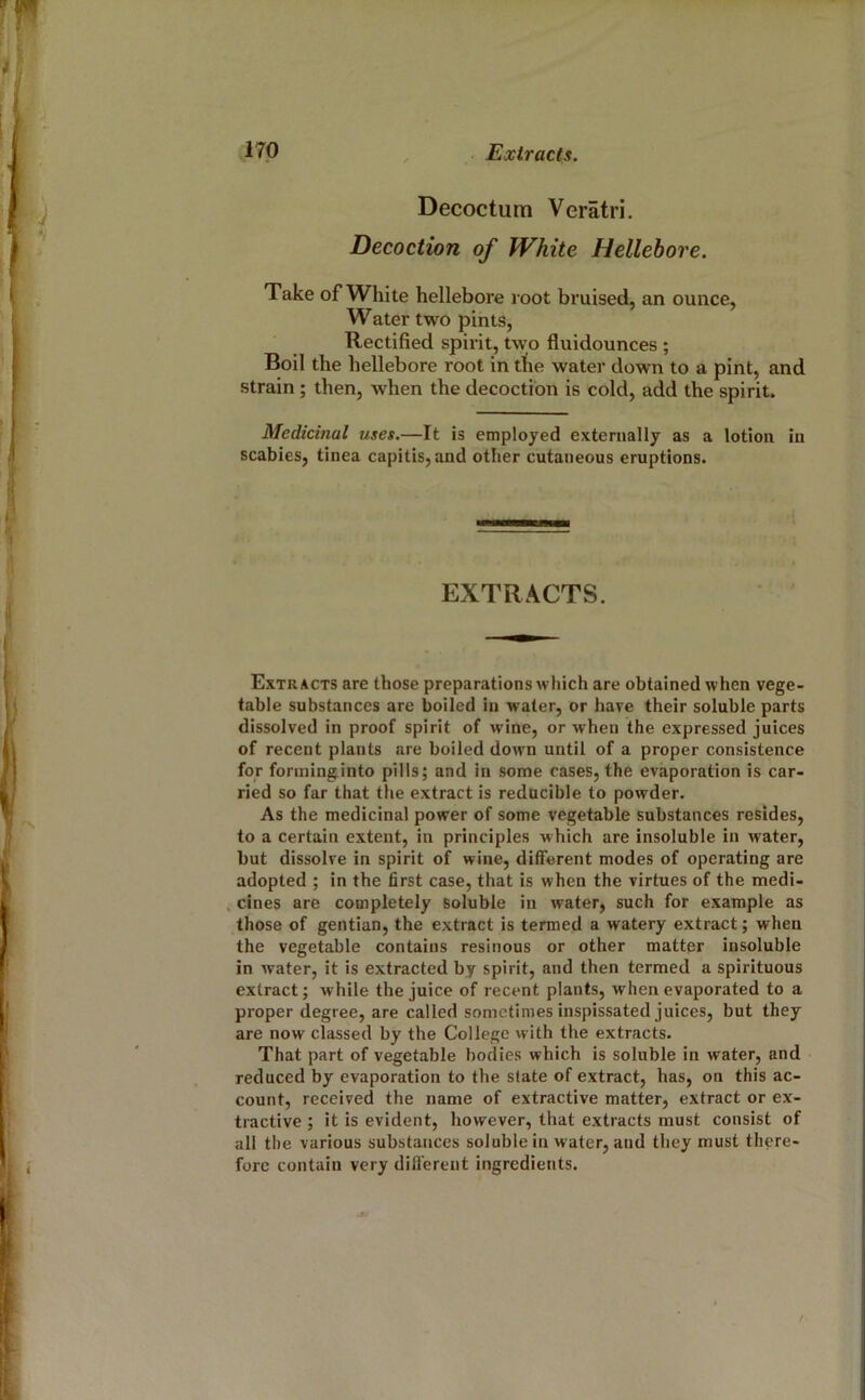 Decoctum Veratri. Decoction of White Hellebore. Take of White hellebore root bruised, an ounce, Water two pints, Rectified spirit, two fluidounces ; Boil the hellebore root in the water down to a pint, and strain ; then, when the decoction is cold, add the spirit. Medicinal uses.—It is employed externally as a lotion in scabies, tinea capitis, and other cutaneous eruptions. EXTRACTS. Extracts are those preparations which are obtained when vege- table substances are boiled in water, or have their soluble parts dissolved in proof spirit of wine, or when the expressed juices of recent plants are boiled down until of a proper consistence for forininginto pills; and in some cases, the evaporation is car- ried so far that the extract is reducible to powder. As the medicinal power of some vegetable substances resides, to a certain extent, in principles which are insoluble in water, but dissolve in spirit of wine, different modes of operating are adopted ; in the first case, that is when the virtues of the medi- cines are completely soluble in water, such for example as those of gentian, the extract is termed a watery extract; when the vegetable contains resinous or other matter insoluble in water, it is extracted by spirit, and then termed a spirituous extract; while the juice of recent plants, when evaporated to a proper degree, are called sometimes inspissated juices, but they are now classed by the College with the extracts. That part of vegetable bodies which is soluble in water, and reduced by evaporation to the state of extract, has, on this ac- count, received the name of extractive matter, extract or ex- tractive ; it is evident, however, that extracts must consist of all the various substances soluble in water, and they must there- fore contain very dill'erent ingredients. /