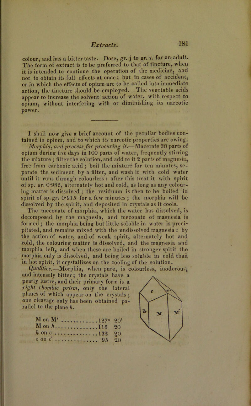 colour, and has a Litter taste. Dose, gr. j to gr. v. for an adult. The form of extract is to be preferred to that of tincture, when it is intended to continue the operation of the medicine, and not to obtain its full effects at once; but in cases of accident, or in which the effects of opium are to be called into immediate action, the tincture should be employed. The vegetable acids appear to increase the solvent action of water, with respect to opium, without interfering with or diminishing its narcotic power. I shall now give a brief account of the peculiar bodies con- tained in opium, and to which its narcotic properties are owing. Morphia, and j^rocess for procuring it.—Macerate 30 parts of opium during five days in 100 parts of water, frequently stirring the mixture ; filter the solution, and add to it 2 parts of magnesia, free from carbonic acid; boil the mixture for ten minutes, se- parate the sediment by a filter, and wash it with cold water until it runs through colourless : after this treat it with spirit of sp. gr. 0*985, alternately hot and cold, as long as any colour- ing matter is dissolved ; the residuum is then to be boiled in spirit of sp.gr. 0*913 for a few minutes ; the morphia will be dissolved by the spirit, and deposited in crystals as it cools. The meconate of morphia, which the water has dissolved, is decomposed by the magnesia, and meconate of magnesia is formed ; the morphia being but little soluble in water is preci- pitated, and remains mixed with the undissolved magnesia : by the action of water, and of weak spirit, alternately hot and cold, the colouring matter is dissolved, and the magnesia and morphia left, and when these are boiled in stronger spirit the morphia only is dissolved, and being less soluble in cold than in hot spirit, it crystallizes on the cooling of the solution. Qualities.—Morphia, when pure, is colourless, inodorous', and intensely bitter; the crystals have a pearly lustre, and their primary form is a right rhombic jjrism, only the lateral planes of which appear on the crystals ; one cleavage only has been obtained pa- rallel to the plane h. M on M' 20' M on h 20 h on c ^0 c on f 20