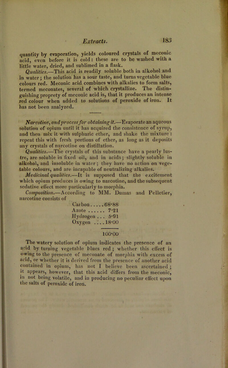 quantity by evaporation, yields coloured crystals of meconic acid, even before it is cold: these are to be washed with a little water, dried, and sublimed in a flask. Qualities.—This acid is readily soluble both in alkohol and in water; the solution has a sour taste, and turns vegetable blue colours red. Meconic acid combines with alkalies to form salts, termed meconates, several of which crystallize. The distin- guishing proprety of meconic acid is, that it produces an intense red colour when added to solutions of peroxide of iron. It has not been analyzed. Narcotine., and process for obtaining it.—Evaporate an aqueous solution of opium until it has acquired the consistence of syrup, and then mix it with sulphuric ether, and shake the mixture : repeat this with fresh portions of ether, as long as it deposits any crystals of narcotine on distillation. Qualities.—The crystals of this substance have a pearly lus- tre, are soluble in fixed oil, and in acids; slightly soluble in alkohol, and insoluble in water; they have no action on vege- table colours, and are incapable of neutralizing alkalies. Medicinal qualities.—It is supposed that the excitement which opium produces is owing to narcotine, and the subsequent sedative efi'ect more particularly to morphia. Composition.—According to MM. Dumas and Pelletier, narcotine consists of Carbon 68*88 Azote 7*21 Hydrogen . . . 5*91 Oxygen ....18*00 100*00 The watery solution of opium indicates the presence of an acid by turning vegetable blues red; whether this effect is owing to the presence of meconate of morphia with excess of acid, or whether it is derived from the presence of another acid contained in opium, has not I believe been ascertained; it appears, however, that this acid differs from the meconic, in not being volatile, and in producing no peculiar effect upon the salts of peroxide of iron.