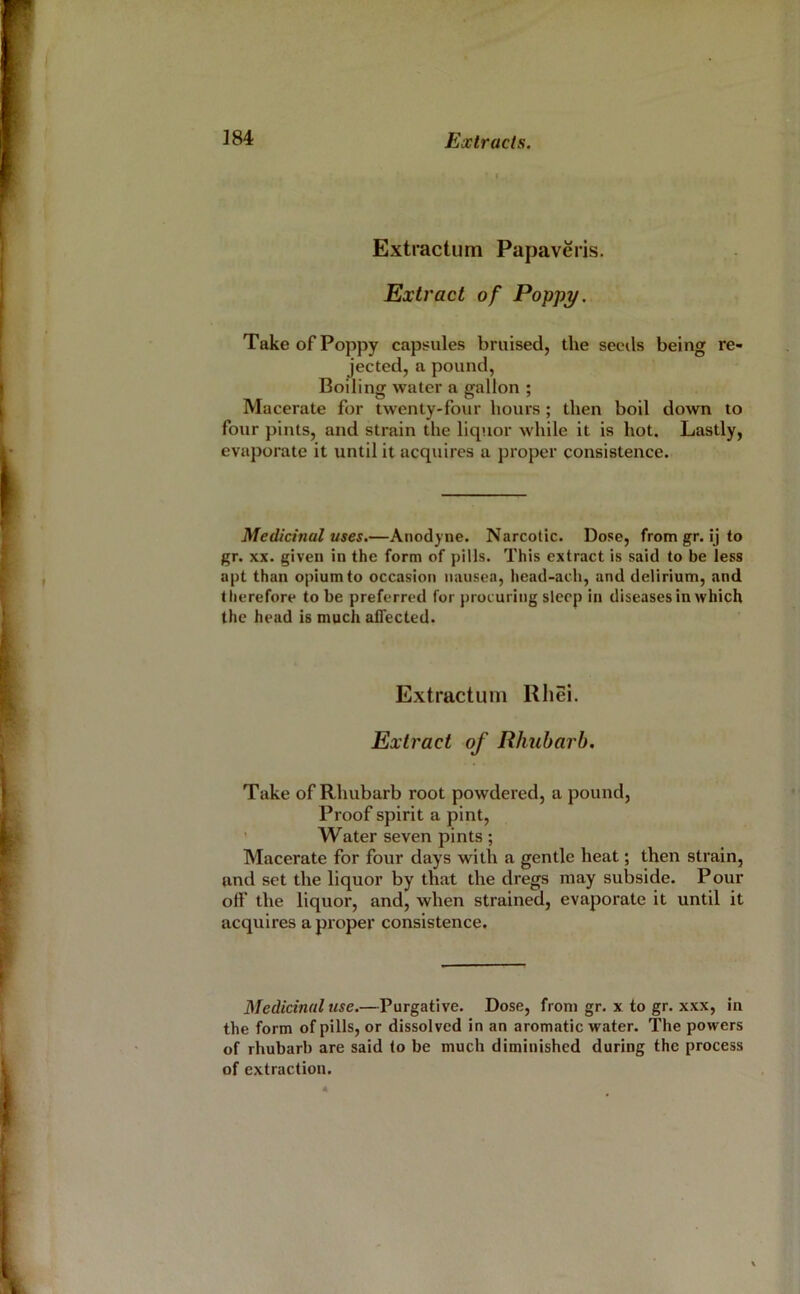 Extractum Papaveris. Extract of Poppy. Take of Poppy capsules bruised, the seeds being re- jected, a pound. Boiling water a gallon ; Macerate for twenty-four hours; then boil down to four pints, and strain the liquor while it is hot. Lastly, evaporate it until it acquires a proper consistence. Medicinal uses.—Anodyne. Narcotic. Dose, from gr. ij to gr. XX. given in the form of pills. This extract is said to be less apt than opium to occasion nausea, head-ach, and delirium, and therefore to be preferred for procuring sleep in diseases in which the head is much affected. Extractum Rhei. Extract of Rhubarb. Take of Rhubarb root powdered, a pound. Proof spirit a pint, ’ Water seven pints ; Macerate for four days with a gentle heat; then strain, and set the liquor by that the dregs may subside. Pour off the liquor, and, when strained, evaporate it until it acquires a proper consistence. Medicinal use.—Purgative. Dose, from gr. x to gr. xxx, in the form of pills, or dissolved in an aromatic water. The powers of rhubarb are said (o be much diminished during the process of extraction.