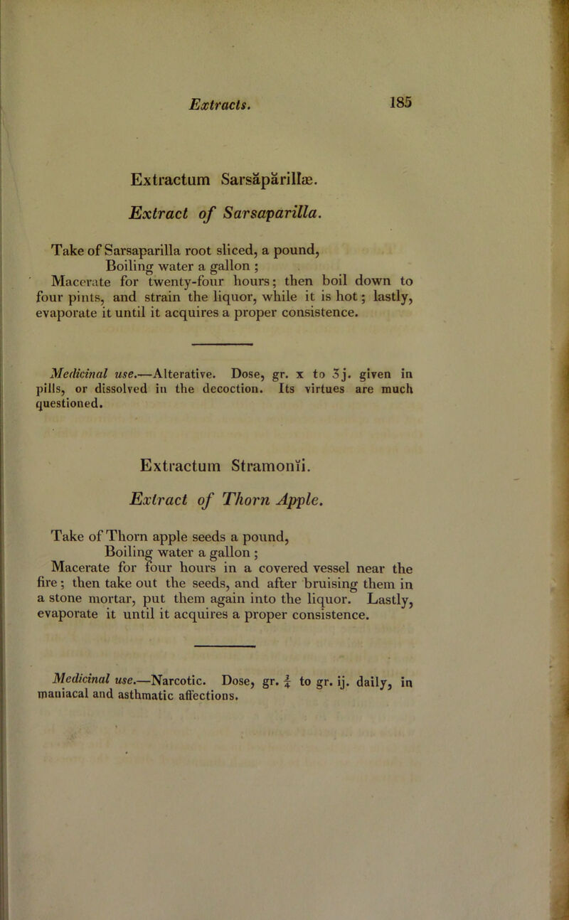 Extractum Sarsaparillas. Extract of Sarsaparilla. Take of Sarsaparilla root sliced, a pound, Boiling water a gallon ; Macerate for twenty-four hours; then boil down to four pints, and strain the liquor, while it is hot; lastly, evaporate it until it acquires a proper consistence. Medicinal use.—Alterative. Dose, gr. x to 5j. given in pills, or dissolved in the decoction. Its virtues are much questioned. Extractum Stramonii. Extract of Thorn Apple. Take of Thorn apple seeds a pound. Boiling water a gallon ; Macerate for tour hours in a covered vessel near the fire; then take out the seeds, and after bruising them in a stone mortar, put them again into the liquor. Lastly, evaporate it until it acquires a proper consistence. Medicinal use.—Narcotic. Dose, gr. f to gr. ij. daily, in maniacal and asthmatic affections.