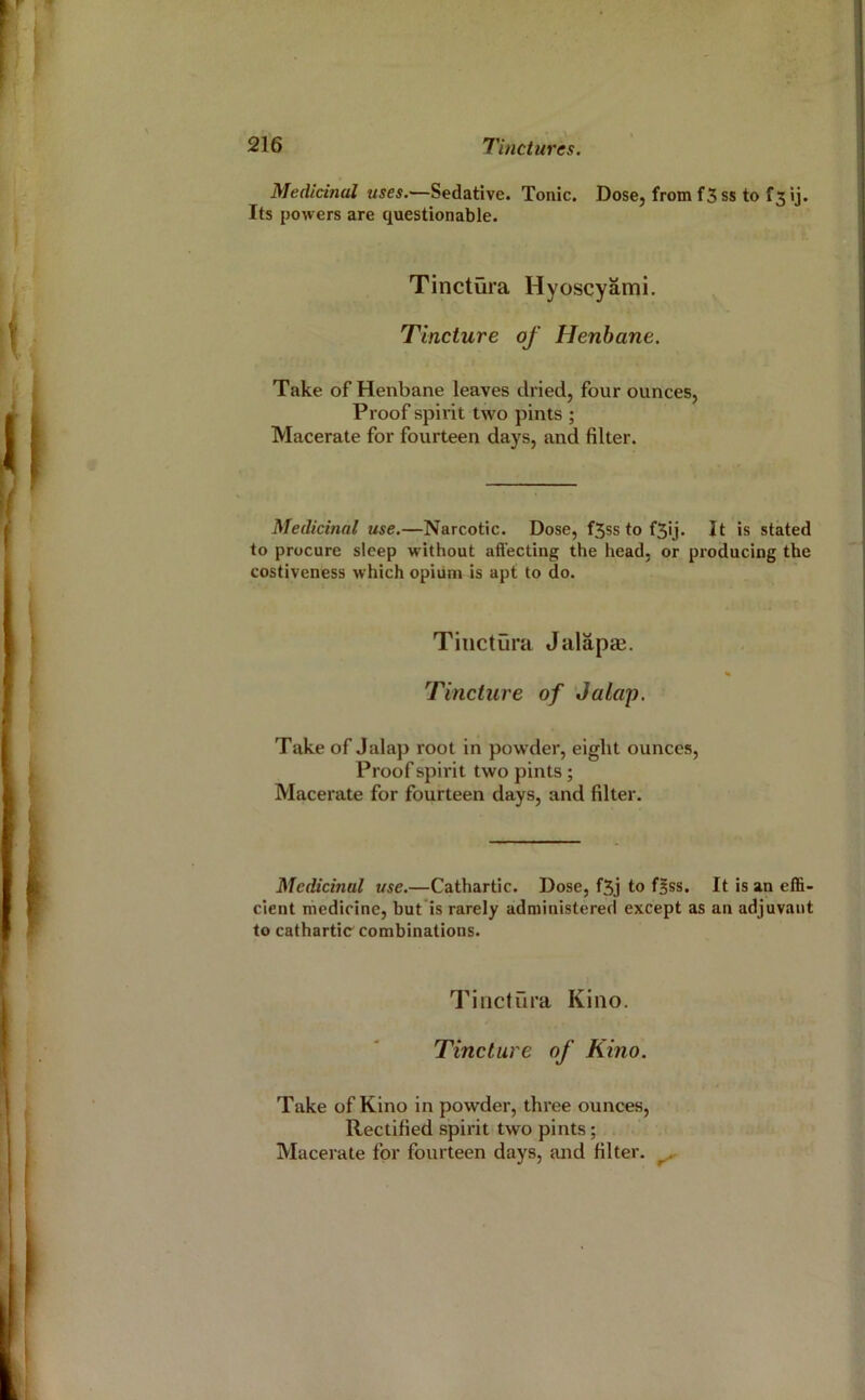 Medicinal uses.—Sedative. Tonic. Dose, fromfSss to f3ij. Its powers are questionable. Tinctura Hyoscyami. Tincture of Henbane. Take of Henbane leaves dried, four ounces, Proof spirit two pints ; Macerate for fourteen days, and filter. Medicinal use.—Narcotic. Dose, f5ss to f5ij. It is stated to procure sleep without aftecting the head, or producing the costiveness which opium is apt to do. Tinctura Jalapaj. Tincture of Jalap. Take of Jalap root in powder, eight ounces, Proof spirit two pints; Macerate for fourteen days, and filter. Medicinal use.—Cathartic. Dose, f5j to fBss. It is an effi- cient medicine, but is rarely administered except as an adjuvant to cathartic combinations. Tinctura Kino. Tincture of Kino. Take of Kino in powder, three ounces. Rectified spirit two pints;