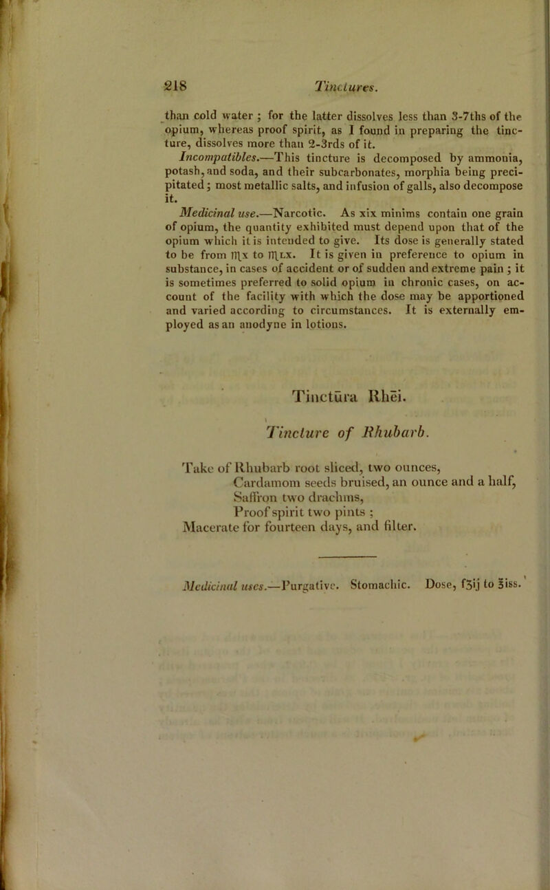 th.!!! cold water ; for the latter dissolves less than 3-7ths of the opium, whereas proof spirit, as I found in preparing the tinc- ture, dissolves more than 2-3rds of it. Incompatibles.—This tincture is decomposed by ammonia, potash, and soda, and their subcarbonates, morphia being preci- pitated ; most metallic salts, and infusion of galls, also decompose it. Medicinal use.—Narcotic. As xix minims contain one grain of opium, the quantity exhibited must depend upon that of the opium which it is intended to give. Its dose is generally stated to be from I7\x to m.LX. It is given in preference to opium in substance, in cases of accident or of sudden and extreme pain j it is sometimes preferred to solid opium in chronic cases, on ac- count of the facility with which the dose may be apportioned and varied according to circumstances. It is externally em- ployed as an anodyne in lotions. Tinctul’ii Rhei. Tinclure of Bhuharb. Take of Rhubarb root sliced, two ounces, Cardamom seeds bruised, an ounce and a half, Safiron two drachms, Proof spirit two pints ; Macerate for fourteen days, and filter. Medicinal uses.—Purgative. Stomachic. Dose, f5ij to Biss.