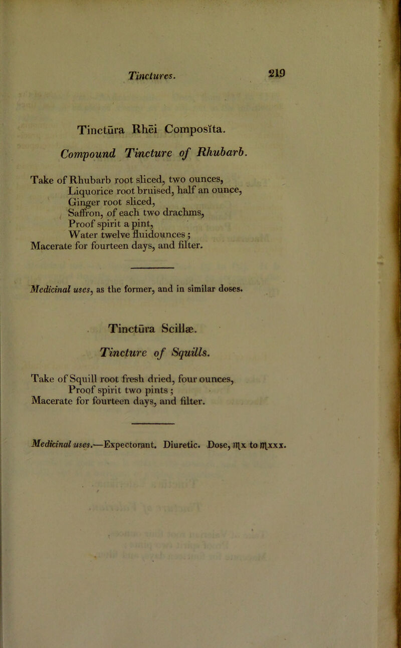 Tinctura Rhei Composita. Compound Tincture of Rhubarb. Take of Rhubarb root sliced, two ounces, Liquorice root bruised, half an ounce. Ginger root sliced, I Saffi’on, of each two drachms. Proof spirit a pint, Water twelve fluidounces; Macerate for fourteen days, and filter. Medicinal uses, as the former, and in similar doses. Tinctura Scillae. Tincture of Squills. Take of Squill root fresh dried, four ounces, Proof spirit two pints; Macerate for fourteen days, and filter. Medicinal uses.-—Expectorant. Diuretic. Dose, TTl,x to R^xxx.