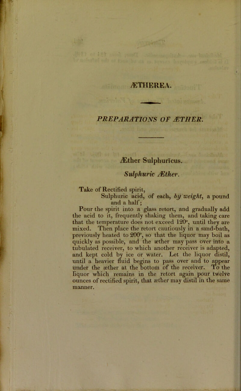 y^:THEREA. PREPARATIONS OF MTHER. iEther Sulphuricus. Sulphuric jEther. Take of Rectified spirit, Sulphuric acid, of each, by weighty a pound and a half; Pour the spirit into a glass retort, and gradually add the acid to it, frequently shaking them, and taking care that the temperature does not exceed 120®, until they are mixed. Then place the retort cautiously in a sand-bath, previously heated to 200°, so that the liquor may boil as quickly as possible, and the aether may pass over into a tubulated receiver, to which another receiver is adapted, and kept cold 1^ ice or water. Let the liquor distil, until a heavier fluid begins to pass over and to wpear under the aether at the bottom of the receiver. To the fiquor which remains in the retort again pour twelve ounces of rectified spirit, that aether may distil in the same manner.