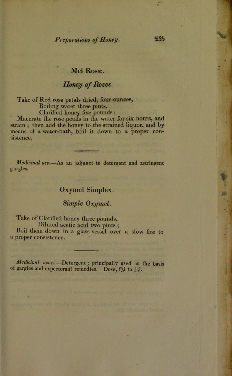 r Preparations of Homy. 235 Mel Rosae. Honey of Roses. Take of Red rose petals dried, four ounces, Boiling water three pints, Clarified honey five pounds ; Macerate the rose petals in the water for six hours, and strain ; then add the honey to the strained liquor, and by means of a water-bath, boil it down to a proper con- sistence. Medicinal use.—As an adjunct to detergent and astringent gargles. Oxymel Simplex. Simple Oxymel. Take of Clarified honey three pounds. Diluted acetic acid two pints ; Boil them down in a glass vessel over a slow fire to a proper consistence. Medicinal uses..—Detergent; principally used as the basis of gargles and expectorant remedies. Dose, f5i to f|i.