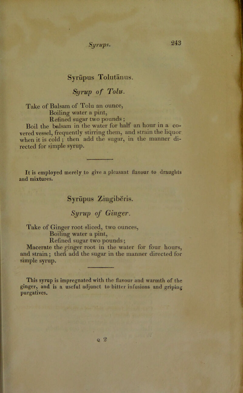 Syrupus Tolutanus. Syrup of Tolu. Take of Balsam of Tolu an ounce, Boiling water a pint, Refined sugar two pounds ; Boil the belsam in the water for half an hour in a co- vered vessel, frequently stirring them, and strain the liquor when it is cold; then add the sugai’, in the manner di- rected for simple syrup. It is employed merely to give a pleasant flavour to draughts and mixtures. Syrupus Zin^iberis. Syrup of Ginger. Take of Ginger root sliced, two ounces. Boiling water a pint. Refined sugar two pounds; Macerate the ginger root in the water for four hours, and strain; theii add the sugar in the manner directed for simple synip. This syrup is impregnated with the flavour and warmth of the ginger, and is a useful adjunct to bitter infusions and griping purgatives. Q 2