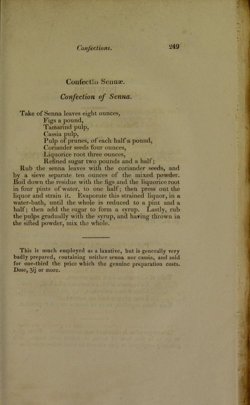 Coiifectu) Seiinse. Confection of Senna. Take of Senna leaves eight ounces, Figs a pound, Tamarind pulp. Cassia pulp. Pulp of prunes, of each half a pound, . Coriander seeds four ounces, Liquorice root three ounces. Refined sugar two pounds and a half; Rub the senna leaves with the coriander seeds, and by a sieve separate ten ounces of the mixed powder. Boil down the residue with the figs and the liquorice root in four pints of water, to one half; then press out the liquor and strain it. Evaporate this strained liquor, in a water-bath, until the whole is reduced to a pint and a half; then add the sugar to form a syrup. Lastly, rub the pulps gradually with the syrup, and having thrown in the sifted powder, mix the whole. This is much employed as a laxative, but is generally very badly prepared, containing neither senna nor cassia, and sold for one-third the price which the genuine preparation costs. Dose, 3'j or more.