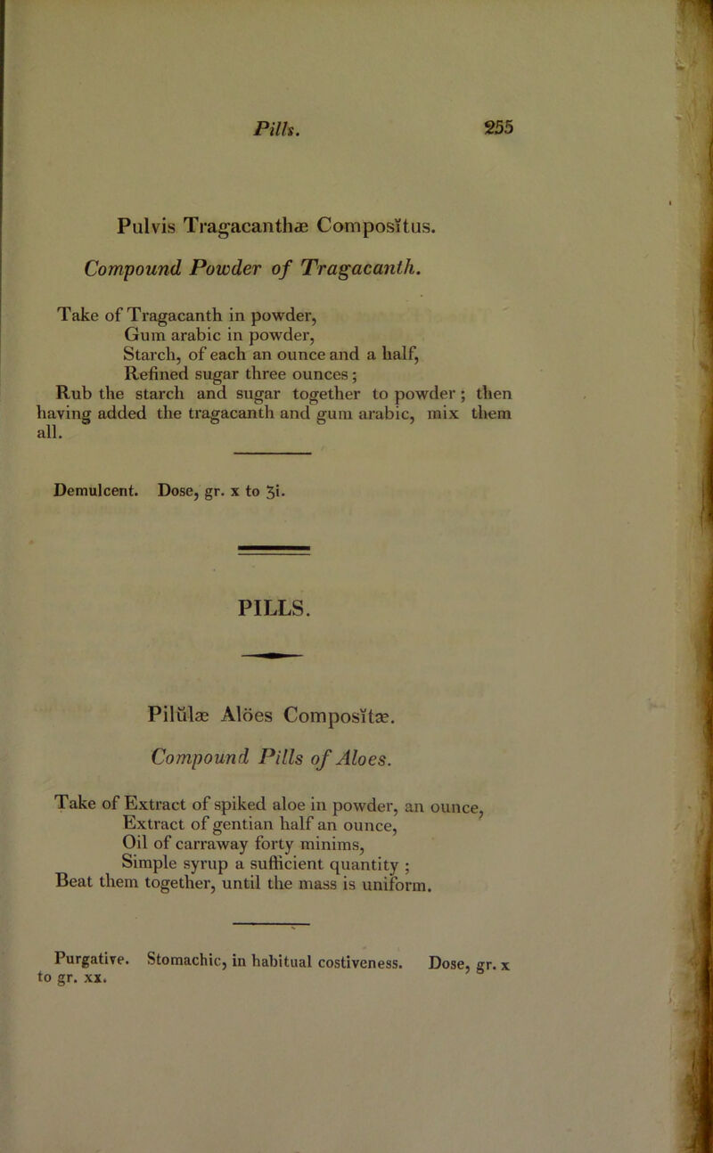 Pulvis Tragacanth« Compositus. Compound Powder of Tragacanth. Take of Tragacanth in powder, Gum arabic in powder, Starch, of each an ounce and a half. Refined sugar three ounces ; Rub the starch and sugar together to powder; then having added the tragacanth and gum arabic, mix them all. Demulcent. Dose, gr. x to 5i- PILLS. Pilulae Aides Com post tae. Compound Pills of Aloes. Take of Extract of spiked aloe in powder, an ounce, Extract of gentian half an ounce. Oil of carraway forty minims. Simple syrup a sufficient quantity ; Beat them together, until the mass is uniform. Purgative. Stomachic, in habitual costiveness. Dose, gr. x to gr. XX.